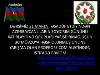 DƏRSİMİZ 31 MARTA TƏSADÜF ETDİYİNDƏN
AZƏRBAYCANLILARIN SOYQIRIM GÜNÜNÜ
XATIRLAYIR VƏ QRUPLARI YARIŞDIRMAQ ÜÇÜN
BU MÖVZUYA HƏSR OLUNMUŞ ONLİNE
YARIŞMA OLAN PROPROFS.COM ALƏTİNDƏN
İSTİFADƏ EDİRƏM
http://www.proprofs.com/quiz-
school/story.php?title=untitled-
quiz_5073ZI
 