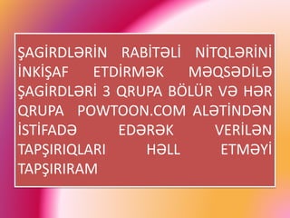 ŞAGİRDLƏRİN RABİTƏLİ NİTQLƏRİNİ
İNKİŞAF ETDİRMƏK MƏQSƏDİLƏ
ŞAGİRDLƏRİ 3 QRUPA BÖLÜR VƏ HƏR
QRUPA POWTOON.COM ALƏTİNDƏN
İSTİFADƏ EDƏRƏK VERİLƏN
TAPŞIRIQLARI HƏLL ETMƏYİ
TAPŞIRIRAM
 