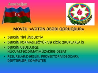 MÖVZU :»VƏTƏN ƏBƏDİ QORUQDUR»
• DƏRSİN TİPİ :İNDUKTİV
• DƏRSİN FORMASI:BÖYÜK VƏ KİÇİK QRUPLARLA İŞ
• DƏRSİN ÜSULU:ƏQLİ
HÜCUM,TƏQDİMAT,MÜZAKİRƏ,DEBAT
• RESURSLAR:DƏRSLİK, PROYEKTOR,VİDEOÇARX,
DƏFTƏRLƏR, KOMPÜTER
 