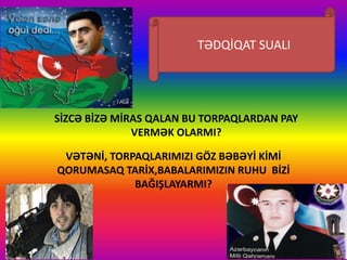 SİZCƏ BİZƏ MİRAS QALAN BU TORPAQLARDAN PAY
VERMƏK OLARMI?
VƏTƏNİ, TORPAQLARIMIZI GÖZ BƏBƏYİ KİMİ
QORUMASAQ TARİX,BABALARIMIZIN RUHU BİZİ
BAĞIŞLAYARMI?
TƏDQİQAT SUALI
 