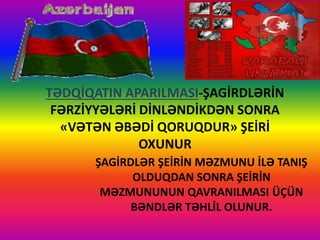 TƏDQİQATIN APARILMASI-ŞAGİRDLƏRİN
FƏRZİYYƏLƏRİ DİNLƏNDİKDƏN SONRA
«VƏTƏN ƏBƏDİ QORUQDUR» ŞEİRİ
OXUNUR
ŞAGİRDLƏR ŞEİRİN MƏZMUNU İLƏ TANIŞ
OLDUQDAN SONRA ŞEİRİN
MƏZMUNUNUN QAVRANILMASI ÜÇÜN
BƏNDLƏR TƏHLİL OLUNUR.
 