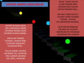 VƏTƏNİ SEVMƏK AZDIR,
ONU QORUMAQ GƏRƏK
VƏTƏNİM DEMƏK AZDIR,
VƏTƏNİN OLMAQ GƏRƏK…
ONUN ADİ TORPAĞI
RUHDAN, CANDAN İRƏLI
O,ATADAN QABAQDIR
O,ANADAN İRƏLI…
ÖVLAD GƏRƏK VƏTƏNƏ
VƏTƏNDİR YOL,-DEYİRLƏR.
ONA QURBAN GEDƏNƏ
ƏSİL OĞUL DEYİRLƏR
VƏTƏN ƏBƏDİ QORUQDUR
ONUN ƏVƏZİ OLMUR
O,HƏR KƏSDƏN İRƏLİ
GÖZDƏN ƏZİZİ OLMUR
VƏTƏN GÖZDƏN İRƏLİ…
NƏ VAXT VİRAN OLUR O,
ZÜLMƏT GƏZİR ÜZÜNDƏ
CIĞIRINI , YOLUNU
YAD ÇƏKMƏLƏR ƏZƏNDƏ…
BİLİR ƏRLƏR ƏRƏNLƏR
VƏTƏNƏ TAY OLMAYIR
ÖMÜRDƏN PAY VERƏRLƏR
VƏTƏNDƏN PAY OLMAYIR
 