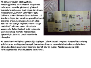 XX əsr Azərbaycan ədəbiyyatının,
mədəniyyətinin, incəsənətinin inkişafında
müstəsna xidmətlər göstərmiş görkəmli
dramaturq, ş, nasir, teatrşünas, tərcüməçi,
kinossenarist, jurnalist Cəfər Qafar oğlu
Cabbarlı 1899-ci il martın 20-də Bakının 110
km-də yerləşən Xızı kəndində yoxsul bir kəndli
ailəsində anadan olmuşdur. Cəfərin ailəsi
1903-cü ildə Bakıya köçərək şəhərin "Dağlı
məhəlləsi" adlanan yuxarı hissəsində
yaşamışdır. Cəfər Cabbarlı kiçik yaşlarında
Quran oxumağı məhəllə mollasından
öyrənmişdir. Sonrakı təhsili rus dilində
olmuşdur.
XX əsrin ikinci onilliyində yaradıcılığa başlayan Cəfər Cabbarlı zəngin və hərtərəfli yaradıcılıq
yolu keçərək, ədəbiyyatın həm şeir, həm dram, həm də nəsr növlərindən bacarıqla istifadə
etmiş, istedadını sınamışdır. Cəsarətlə demək olar ki, müasir Azərbaycan ədəbi dilin
formalaşmasında onun müstəsna xidməti var.
 