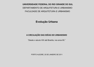 UNIVERSIDADE FEDERAL DO RIO GRANDE DO SUL
DEPARTAMENTO DE ARQUITETURA E URBANISMO
FACULDADE DE ARQUITETURA E URBANISMO
Evolução Urbana
A CIRCULAÇÃO DAS IDÉIAS DO URBANISMO
“Desde o século XIX até Brasília, nos anos 60.”
PORTO ALEGRE, 20 DE JANEIRO DE 2011
 