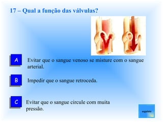 17 – Qual a função das válvulas? Evitar que o sangue venoso se misture com o sangue arterial. Impedir que o sangue retroceda. Evitar que o sangue circule com muita pressão. seguinte A C B 