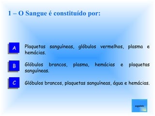 1 – O Sangue é constituído por: Plaquetas sanguíneas, glóbulos vermelhos, plasma e hemácias.   Glóbulos brancos, plasma, hemácias e plaquetas sanguíneas.   Glóbulos brancos, plaquetas sanguíneas, água e hemácias.   seguinte A B C 