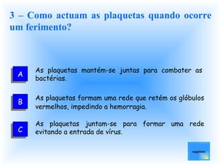 3 – Como actuam as plaquetas quando ocorre um ferimento? As plaquetas mantém-se juntas para combater as bactérias. As plaquetas formam uma rede que retém os glóbulos vermelhos, impedindo a hemorragia.   As plaquetas juntam-se para formar uma rede evitando a entrada de vírus. seguinte A C B 