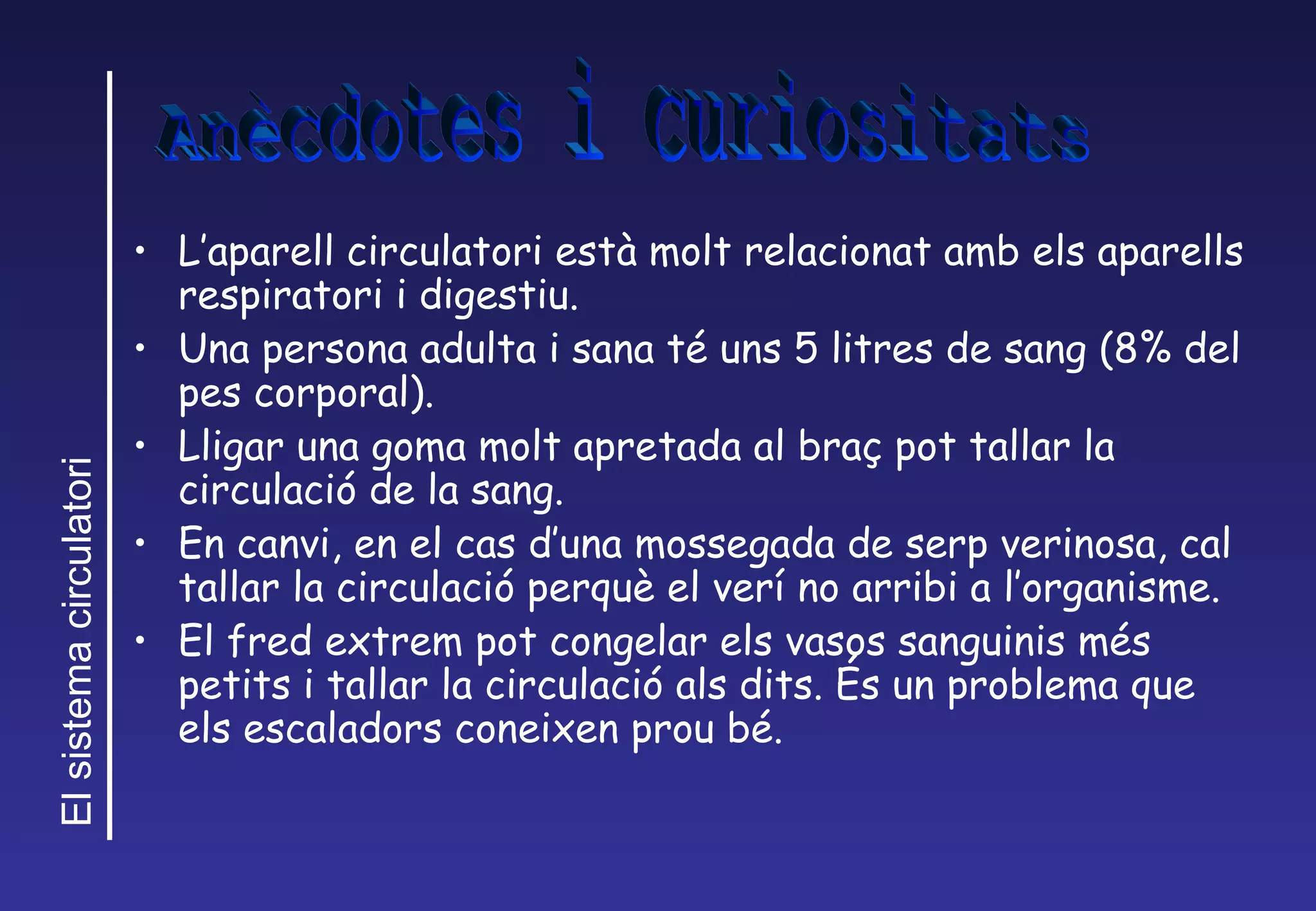 L’aparell circulatori est à  molt relacionat amb els aparells respiratori i digestiu. Una persona adulta i sana t é uns 5 litres de sang (8% del pes corporal). Lligar una goma molt apretada al braç pot tallar la circulaci ó de la sang. En canvi, en el cas d’una mossegada de serp verinosa, cal tallar la circulació perquè el verí no arribi a l’organisme. El fred extrem pot congelar els vasos sanguinis més petits i tallar la circulació als dits. És un problema que els escaladors coneixen prou bé. Anècdotes i curiositats 