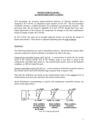 DESIGN FOR FLEXURE –
ACI REINFORCEMENT LIMITS
ACI procedures for ensuring under-reinforced behavior of flexural members have
changed in ACI 318-02, as compared to past versions of ACI 318. The new procedure
essentially presents a unified procedure for reinforced and prestressed concrete. The
provisions may also be found in Appendix B of ACI 318-99, though there have been
slight adjustments of the φ factors (to compensate for changes in the load combinations
found in Chapter 9 under ACI 318-02).
In ACI 318-02, the same set of strength reduction factors are used for the design of
beams and columns. The φ factor is adjusted depending upon the type of failure.
Definitions
The following definitions are used in specifying φ factors. Recall that the extreme fiber
concrete compressive strain at ultimate is assumed to be .003 in all cases.
Compression-controlled section (ACI 10.3.3) - a cross-section in which the net tensile
strain in the extreme tensile steel at the ultimate stage is less than or equal to the
compression controlled strain limit (i.e. the reinforcement tensile strain at the balanced
condition, or .002 for Grade 60 steel).
Tension-controlled section (ACI 10.3.4) - a cross-section in which the net tensile strain in
the extreme tensile steel at the ultimate stage is greater than or equal to .005.
Note that the definitions are based on the reinforcement strain in the extreme level of
reinforcement, and not at the centroid of the tensile reinforcement.
Strain distributions corresponding to tension and compression controlled sections are
shown in the figure below.
From: PCA, Notes on ACI 318-99
1
> 0.005
 