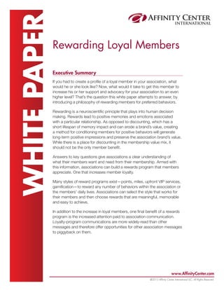 www.AffinityCenter.com
@2013 Affinity Center International LLC, All Rights Reserved.
WHITEPAPERRewarding Loyal Members
Executive Summary
If you had to create a profile of a loyal member in your association, what
would he or she look like? Now, what would it take to get this member to
increase his or her support and advocacy for your association to an even
higher level? That’s the question this white paper attempts to answer, by
introducing a philosophy of rewarding members for preferred behaviors.
Rewarding is a neuroscientific principle that plays into human decision
making. Rewards lead to positive memories and emotions associated
with a particular relationship. As opposed to discounting, which has a
short lifespan of memory impact and can erode a brand’s value, creating
a method for conditioning members for positive behaviors will generate
long-term positive impressions and preserve the association brand’s value.
While there is a place for discounting in the membership value mix, it
should not be the only member benefit.
Answers to key questions give associations a clear understanding of
what their members want and need from their membership. Armed with
this information, associations can build a rewards program that members
appreciate. One that increases member loyalty.
Many styles of reward programs exist—points, miles, upfront VIP services,
gamification—to reward any number of behaviors within the association or
the members’ daily lives. Associations can select the style that works for
their members and then choose rewards that are meaningful, memorable
and easy to achieve.
In addition to the increase in loyal members, one final benefit of a rewards
program is the increased attention paid to association communication.
Loyalty-program communications are more widely-read than other
messages and therefore offer opportunities for other association messages
to piggyback on them.
 