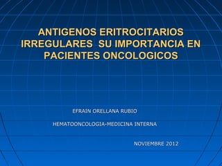 ANTIGENOS ERITROCITARIOS
IRREGULARES SU IMPORTANCIA EN
    PACIENTES ONCOLOGICOS




           EFRAIN ORELLANA RUBIO

     HEMATOONCOLOGIA-MEDICINA INTERNA


                              NOVIEMBRE 2012
 