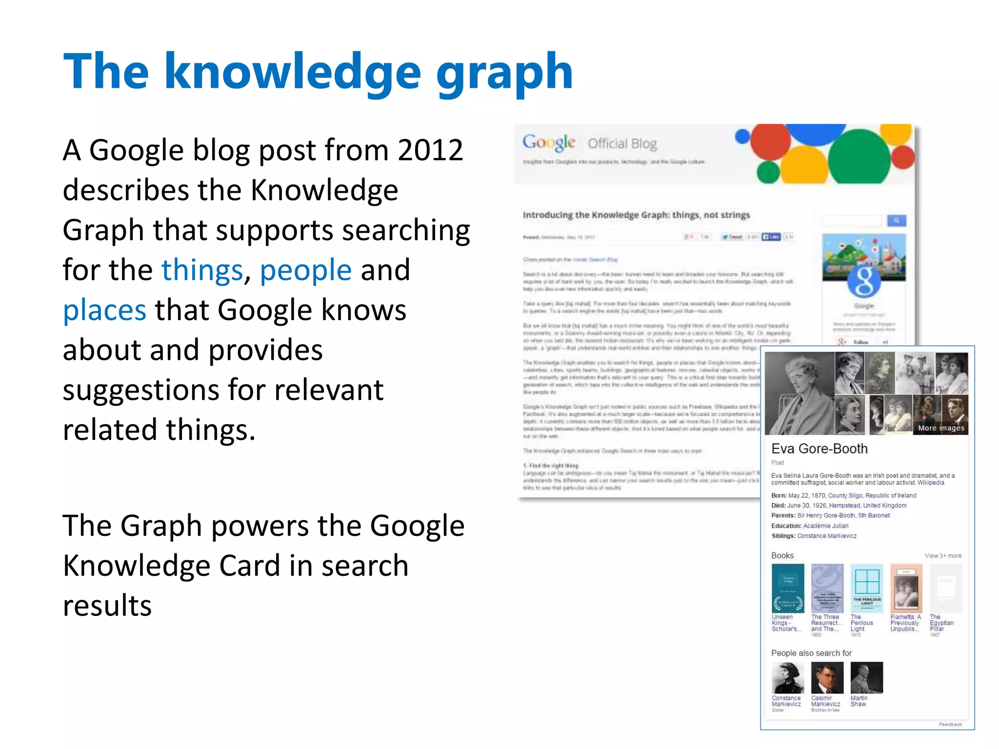 A Google blog post from 2012
describes the Knowledge
Graph that supports searching
for the things, people and
places that Google knows
about and provides
suggestions for relevant
related things.
The Graph powers the Google
Knowledge Card in search
results
The knowledge graph
 