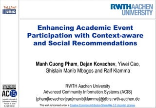 TeLLNet




                            Enhancing Academic Event
                         Participation with Context-aware
                          and Social Recommendations


                           Manh Cuong Pham, Dejan Kovachev, Yiwei Cao,
                              Ghislain Manib Mbogos and Ralf Klamma

                                          RWTH Aachen University
                               Advanced Community Information Systems (ACIS)
Lehrstuhl Informatik 5
(Information Systems)
                           {pham|kovachev|cao|manib|klamma}@dbis.rwth-aachen.de
   Prof. Dr. M. Jarke
  I5-CMP-0812-1             This work is licensed under a Creative Commons Attribution-ShareAlike 3.0 Unported License.
 