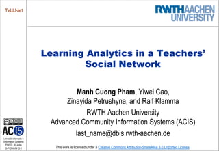 TeLLNet




                         Learning Analytics in a Teachers’
                                 Social Network


                                  Manh Cuong Pham, Yiwei Cao,
                               Zinayida Petrushyna, and Ralf Klamma
                                      RWTH Aachen University
                          Advanced Community Information Systems (ACIS)
                                  last_name@dbis.rwth-aachen.de
Lehrstuhl Informatik 5
(Information Systems)
   Prof. Dr. M. Jarke
 I5-PCPK-0412-1            This work is licensed under a Creative Commons Attribution-ShareAlike 3.0 Unported License.
 