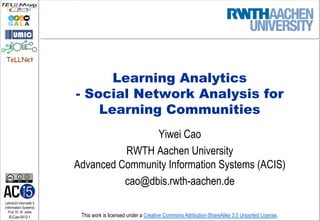 TeLLNet


                               Learning Analytics
                         - Social Network Analysis for
                             Learning Communities
                                         Yiwei Cao
                                   RWTH Aachen University
                         Advanced Community Information Systems (ACIS)
                                   cao@dbis.rwth-aachen.de
Lehrstuhl Informatik 5
(Information Systems)
   Prof. Dr. M. Jarke
  I5-Cao-0412-1           This work is licensed under a Creative Commons Attribution-ShareAlike 3.0 Unported License.
 