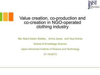 Value creation, co-production and
co-creation in NGO-operated
clothing industry
Md. Abdul Kalam Siddike, Amna Javed, and Youji Kohda
School of Knowledge Science
Japan Advanced Institute of Science and Technology
31-10-2013
 