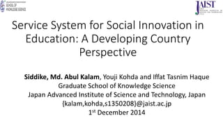 Service System for Social Innovation in
Education: A Developing Country
Perspective
Siddike, Md. Abul Kalam, Youji Kohda and Iffat Tasnim Haque
Graduate School of Knowledge Science
Japan Advanced Institute of Science and Technology, Japan
{kalam,kohda,s1350208}@jaist.ac.jp
1st December 2014
 