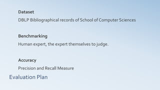Evaluation Plan
Dataset
DBLP Bibliographical records of School of Computer Sciences
Benchmarking
Human expert, the expert themselves to judge.
Accuracy
Precision and Recall Measure
 
