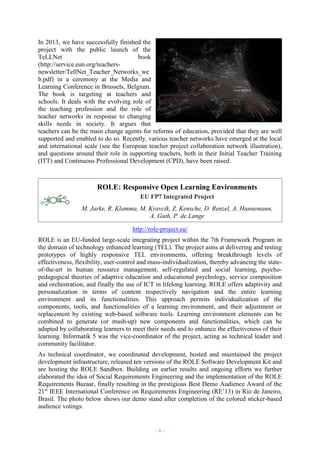 In 2013, we have successfully finished the
project with the public launch of the
TeLLNet
book
(http://service.eun.org/teachersnewsletter/TellNet_Teacher_Networks_we
b.pdf) in a ceremony at the Media and
Learning Conference in Brussels, Belgium.
The book is targeting at teachers and
schools. It deals with the evolving role of
the teaching profession and the role of
teacher networks in response to changing
skills needs in society. It argues that
teachers can be the main change agents for reforms of education, provided that they are well
supported and enabled to do so. Recently, various teacher networks have emerged at the local
and international scale (see the European teacher project collaboration network illustration),
and questions around their role in supporting teachers, both in their Initial Teacher Training
(ITT) and Continuous Professional Development (CPD), have been raised.

ROLE: Responsive Open Learning Environments
EU FP7 Integrated Project
M. Jarke, R. Klamma, M. Kravcik, Z. Kensche, D. Renzel, A. Hannemann,
A. Guth, P. de Lange
http://role-project.eu/
ROLE is an EU-funded large-scale integrating project within the 7th Framework Program in
the domain of technology enhanced learning (TEL). The project aims at delivering and testing
prototypes of highly responsive TEL environments, offering breakthrough levels of
effectiveness, flexibility, user-control and mass-individualization, thereby advancing the stateof-the-art in human resource management, self-regulated and social learning, psychopedagogical theories of adaptive education and educational psychology, service composition
and orchestration, and finally the use of ICT in lifelong learning. ROLE offers adaptivity and
personalization in terms of content respectively navigation and the entire learning
environment and its functionalities. This approach permits individualization of the
components, tools, and functionalities of a learning environment, and their adjustment or
replacement by existing web-based software tools. Learning environment elements can be
combined to generate (or mash-up) new components and functionalities, which can be
adapted by collaborating learners to meet their needs and to enhance the effectiveness of their
learning. Informatik 5 was the vice-coordinator of the project, acting as technical leader and
community facilitator.
As technical coordinator, we coordinated development, hosted and maintained the project
development infrastructure, released ten versions of the ROLE Software Development Kit and
are hosting the ROLE Sandbox. Building on earlier results and ongoing efforts we further
elaborated the idea of Social Requirements Engineering and the implementation of the ROLE
Requirements Bazaar, finally resulting in the prestigious Best Demo Audience Award of the
21st IEEE International Conference on Requirements Engineering (RE’13) in Rio de Janeiro,
Brasil. The photo below shows our demo stand after completion of the colored sticker-based
audience votings.

–6–

 