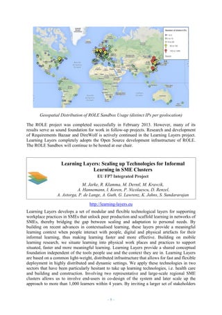 Geospatial Distribution of ROLE Sandbox Usage (distinct IPs per geolocation)
The ROLE project was completed successfully in February 2013. However, many of its
results serve as sound foundation for work in follow-up projects. Research and development
of Requirements Bazaar and DireWolf is actively continued in the Learning Layers project.
Learning Layers completely adopts the Open Source development infrastructure of ROLE.
The ROLE Sandbox will continue to be hosted at our chair.

Learning Layers: Scaling up Technologies for Informal
Learning in SME Clusters
EU FP7 Integrated Project
M. Jarke, R. Klamma, M. Derntl, M. Kravcik,
A. Hannemann, I. Koren, P. Nicolaescu, D. Renzel,
A. Astorga, P. de Lange, A. Guth, G. Lawrenz, K. Jahns, S. Sundararajan
http://learning-layers.eu
Learning Layers develops a set of modular and flexible technological layers for supporting
workplace practices in SMEs that unlock peer production and scaffold learning in networks of
SMEs, thereby bridging the gap between scaling and adaptation to personal needs. By
building on recent advances in contextualised learning, these layers provide a meaningful
learning context when people interact with people, digital and physical artefacts for their
informal learning, thus making learning faster and more effective. Building on mobile
learning research, we situate learning into physical work places and practices to support
situated, faster and more meaningful learning. Learning Layers provide a shared conceptual
foundation independent of the tools people use and the context they are in. Learning Layers
are based on a common light-weight, distributed infrastructure that allows for fast and flexible
deployment in highly distributed and dynamic settings. We apply these technologies in two
sectors that have been particularly hesitant to take up learning technologies, i.e. health care
and building and construction. Involving two representative and large-scale regional SME
clusters allows us to involve end-users in co-design of the system and later scale up the
approach to more than 1,000 learners within 4 years. By inviting a larger set of stakeholders

–8–

 