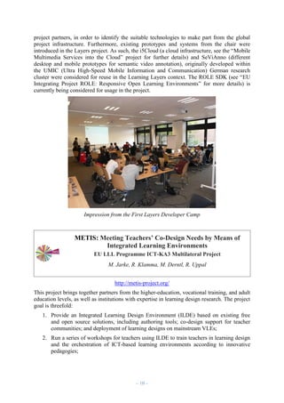 project partners, in order to identify the suitable technologies to make part from the global
project infrastructure. Furthermore, existing prototypes and systems from the chair were
introduced in the Layers project. As such, the i5Cloud (a cloud infrastructure, see the “Mobile
Multimedia Services into the Cloud” project for further details) and SeViAnno (different
desktop and mobile prototypes for semantic video annotation), originally developed within
the UMIC (Ultra High-Speed Mobile Information and Communication) German research
cluster were considered for reuse in the Learning Layers context. The ROLE SDK (see “EU
Integrating Project ROLE: Responsive Open Learning Environments” for more details) is
currently being considered for usage in the project.

Impression from the First Layers Developer Camp

METIS: Meeting Teachers’ Co-Design Needs by Means of
Integrated Learning Environments
EU LLL Programme ICT-KA3 Multilateral Project
M. Jarke, R. Klamma, M. Derntl, R. Uppal
http://metis-project.org/
This project brings together partners from the higher-education, vocational training, and adult
education levels, as well as institutions with expertise in learning design research. The project
goal is threefold:
1. Provide an Integrated Learning Design Environment (ILDE) based on existing free
and open source solutions, including authoring tools; co-design support for teacher
communities; and deployment of learning designs on mainstream VLEs;
2. Run a series of workshops for teachers using ILDE to train teachers in learning design
and the orchestration of ICT-based learning environments according to innovative
pedagogies;

– 10 –

 