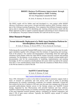 BOOST: Business PerfOrmance improvement through
individual employee Skills Training
EU LLL Programme Leonardo Da Vinci
M. Jarke, R. Klamma, M. Kravcik, M. Derntl
The ROLE results will be further used and developed in a new project called BOOST
(Business PerfOrmance improvement through individual employee Skills Training), which is
part of the Lifelong Learning Programme. Four companies from different European countries
and us plan to integrate a tool for identifying and learning critical business needs with the
ROLE approach in order to support vocational education and training in micro enterprises (up
to 20 employees). The project started in October 2013 and will run for two years.

Other Research Projects
Forum Informatik: Deployment of a Multi-Agent Simulation Platform for
Interdisciplinary Research and Teaching
M. Jarke, R. Klamma, M. Brettel (WIN), T. Kron (Institut für Soziologie)
Following up the successfully finished OBIP project we are creating a virtual center for multiagent simulation together with colleagues from the institutes of engineering and sociology.
Goal of the project is the creation and dissemination of knowledge about the multi-agent
simulation system Repast within the wider RWTH Aachen University research and teaching
community. For this purpose, we are setting up a repository of already existing models and a
documentation wiki for the communication of modelling, implementation, and teaching
knowledge. In 2013 we created an interdisciplinary lab course which was held in the summer
term 2014. A new interdisciplinary master thesis about the simulation of Mafia Wars in Sicily
in the 90s has started as a result of the lab.

SunSITE Central Europe
M. Jarke, R. Klamma, R. Linde
http://sunsite.informatik.rwth-aachen.de/
Since 1995, Informatik 5 is active in the field of internet-based community support, both in
terms of research on community and web service tools and in terms of providing
infrastructures for scientific communities worldwide. For example, Informatik 5 hosted the
first website for the city of Aachen in 1995 and, since the same year, manages one of the most
successful public-domain Internet servers in the German science net, SunSITE Central
Europe. Supported by Sun Microsystems with powerful hardware and base software,
SunSITE Central Europe focuses on scientific community support, including mirrors of some
of the most important research literature indexes, workspaces for Internet cooperation, and
about 8 TB of open source software. Typically, the SunSITE enjoys around 35 million
accesses per month.

– 12 –

 