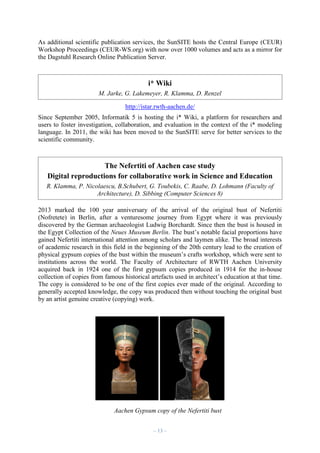 As additional scientific publication services, the SunSITE hosts the Central Europe (CEUR)
Workshop Proceedings (CEUR-WS.org) with now over 1000 volumes and acts as a mirror for
the Dagstuhl Research Online Publication Server.

i* Wiki
M. Jarke, G. Lakemeyer, R. Klamma, D. Renzel
http://istar.rwth-aachen.de/
Since September 2005, Informatik 5 is hosting the i* Wiki, a platform for researchers and
users to foster investigation, collaboration, and evaluation in the context of the i* modeling
language. In 2011, the wiki has been moved to the SunSITE serve for better services to the
scientific community.

The Nefertiti of Aachen case study
Digital reproductions for collaborative work in Science and Education
R. Klamma, P. Nicolaescu, B.Schubert, G. Toubekis, C. Raabe, D. Lohmann (Faculty of
Architecture), D. Sibbing (Computer Sciences 8)
2013 marked the 100 year anniversary of the arrival of the original bust of Nefertiti
(Nofretete) in Berlin, after a venturesome journey from Egypt where it was previously
discovered by the German archaeologist Ludwig Borchardt. Since then the bust is housed in
the Egypt Collection of the Neues Museum Berlin. The bust’s notable facial proportions have
gained Nefertiti international attention among scholars and laymen alike. The broad interests
of academic research in this field in the beginning of the 20th century lead to the creation of
physical gypsum copies of the bust within the museum’s crafts workshop, which were sent to
institutions across the world. The Faculty of Architecture of RWTH Aachen University
acquired back in 1924 one of the first gypsum copies produced in 1914 for the in-house
collection of copies from famous historical artefacts used in architect’s education at that time.
The copy is considered to be one of the first copies ever made of the original. According to
generally accepted knowledge, the copy was produced then without touching the original bust
by an artist genuine creative (copying) work.

Aachen Gypsum copy of the Nefertiti bust
– 13 –

 