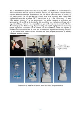 Due to the centennial celebration of the discovery of the original bust art historic research in
the qualities of the Aachen copy was initiated. Because the original bust has been recently
digitized with high-resolution 3D techniques, the task was to reveal the level of accuracy of
the Aachen copy. For this purpose the Aachen copy was measured with a (so-called)
miniaturized projection technique (MPT) also referred to as ‚white light scanner‘. A white
light scanner consists of various components: two digital cameras, a projection unit
(comparable with a slide projector) and a data acquisition and evaluation software unit. A
sequence of fringe patterns was projected (here: gray code procedure combined with phase
shift technique) onto the measuring object, whereby each object displays an individual fringe
pattern sequence in accordance with its contour. The projected fringe pattern was captured by
the fixed installed cameras and as such, the 3D data of the object was efficiently generated.
The process has been completed once the object has been completely digitized by aligning
individual sequence captures.

Fringe pattern
projection with white
light scanner

Generation of complete 3D model out of individual image sequences

– 14 –

 