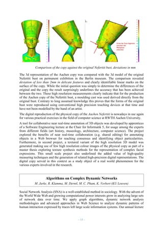 Comparison of the copy against the original Nefertiti bust, deviations in mm
The 3d representation of the Aachen copy was compared with the 3d model of the original
Nefertiti bust on permanent exhibition in the Berlin museum. The comparison revealed
deviation of less than 2mm in delicate features and clearly identifiable linear marks on the
surface of the copy. While the initial question was simply to determine the differences of the
original and the copy the result surprisingly underlines the accuracy that has been achieved
between the two. These high resolution measurements clearly indicate that for the production
of the Aachen copy of the Nefertiti bust, a moulding cast was used derived directly from the
original bust. Contrary to long assumed knowledge this proves that the forms of the original
bust were reproduced using conventional high precision touching devices at that time and
have not been modelled by the hand of an artist.
The digital reproduction of the physical copy of the Aachen Nefertiti is nowadays in use again
for various practical exercises in the field of computer science at RWTH Aachen University.
A tool for collaborative near real-time annotation of 3D objects was developed by apprentices
of a Software Engineering lecture at the Chair for Informatik 5, for usage among the experts
from different fields (art history, museology, architecture, computer science). The project
explored the benefits of near real-time collaboration (e.g. shared editing) for annotating
objects in a Web browser for reaching consensus and identifying object particularities.
Furthermore, in second project, a textured variant of the high resolution 3D model was
generated making use of few high resolution colour images of the physical copy as part of a
master thesis exploring texture synthesis methods for the representation of complex facial
expressions. This small scale project also underlined the added value of high-quality
measuring techniques and the generation of related high-precision digital representations. The
digital copy served in this context as a study object of a real world phenomenon for the
various experts involved in the research.

Algorithms on Complex Dynamic Networks
M. Jarke, R. Klamma, M. Derntl, M. C. Pham, K. Verbert (KU Leuven)
Social Network Analysis (SNA) is a well-established method in sociology. With the advent of
the World Wide Web and growing computational power interests grow in analyzing large sets
of network data over time. We apply graph algorithms, dynamic network analysis
methodologies and advanced approaches in Web Science to analyze dynamic patterns of
human interaction expressed by traces left large scale information systems. Our annual lecture

– 15 –

 