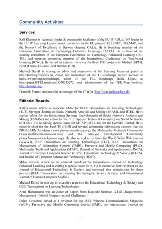 Community Activities
Services
Ralf Klamma is technical leader & community facilitator of the EU IP ROLE, WP leader in
the EU IP Learning Layers, senior researcher in the EU projects TELLNET, TELMAP, and
the Network of Excellence in Serious Gaming GALA. He is founding member of the
European Association on Technology Enhanced Learning (EATEL). He is head of the
steering committee of the European Conference on Technology Enhanced Learning (ECTEL) and steering committee member of the International Conference on Web-based
Learning (ICWL). He served as external reviewer for three PhD projects in Madrid (UPM),
Brest (France Telecom) and Dublin (TCD).
Michael Derntl is serving as editor and maintainer of the Learning Frontiers portal at
http://learningfrontiers.eu, editor and maintainer of the TELroadmaps twitter account at
https://twitter.org/telroadmaps, editor of the TEL Roadmaps Daily Digest at
http://paper.li/TELroadmaps/1350555275, and administrator of the TEL-Map website,
http://telmap.org/.
Dominik Renzel continued to be manager of the i* Wiki (http://istar.rwth-aachen.de).

Editorial Boards
Ralf Klamma serves as associate editor for IEEE Transactions on Learning Technologies
(TLT), Springer Journal on Social Network Analysis and Mining (SNAM), and IJTEL. He is
section editor for the forthcoming Springer Encyclopaedia of Social Network Analysis and
Mining (ESNAM) and editor for the IEEE Special Technical Committee on Social Networks
(STCSN). He is editing special issues for MTAP, IJTEL and for the ComSIS Journal. He is
editor-in-chief for the SunSITE CEUR and several community information systems like the
PROLEARN Academy (www.prolearn-academy.org), the Multimedia Metadata Community
(www.multimedia-metadata.info)
and
the
Bamiyan
Development
Community
(www.bamiyan-development.org). He also served as reviewer for World Wide Web Journal
(WWWJ), IEEE Transactions on Learning Technologies (TLT), IEEE Transactions on
Management of Information Systems (TMIS), Pervasive and Mobile Computing (PMC),
Multimedia Tools and Applications (MTAP), Journal of Networks and Applications (JNCA),
Journal of Universal Computer Science (JUCS), Educational Technology & Society (IFETS),
and Journal of Computer Science and Technology (JCST).
Milos Kravcik serves on the editorial board of the International Journal of Technology
Enhanced Learning and is editing a special issue for it. He is executive peer-reviewer of the
Journal of Educational Technology & Society and reviewed also submissions for three
journals (IEEE Transactions on Learning Technologies, Service Science, and International
Journal of Human-Computer Studies).
Michael Derntl is serving as executive reviewer for Educational Technology & Society and
IEEE Transactions on Learning Technologies.
Anna Hannemann was an editor of Report from Dagstuhl Seminar 12442 „Requirements
Management – Novel Perspectives and Challenges“.
Dejan Kovachev served as a reviewer for the IEEE Wireless Communications Magazine
(WCM), Pervasive and Mobile Computing Journal (PMC), the International Journal on

– 17 –

 