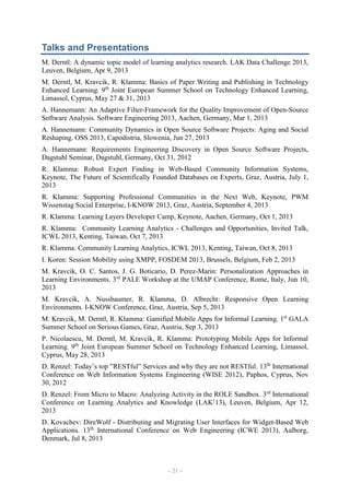 Talks and Presentations
M. Derntl: A dynamic topic model of learning analytics research. LAK Data Challenge 2013,
Leuven, Belgium, Apr 9, 2013
M. Derntl, M. Kravcik, R. Klamma: Basics of Paper Writing and Publishing in Technology
Enhanced Learning. 9th Joint European Summer School on Technology Enhanced Learning,
Limassol, Cyprus, May 27 & 31, 2013
A. Hannemann: An Adaptive Filter-Framework for the Quality Improvement of Open-Source
Software Analysis. Software Engineering 2013, Aachen, Germany, Mar 1, 2013
A. Hannemann: Community Dynamics in Open Source Software Projects: Aging and Social
Reshaping. OSS 2013, Capodistria, Slowenia, Jun 27, 2013
A. Hannemann: Requirements Engineering Discovery in Open Source Software Projects,
Dagstuhl Seminar, Dagstuhl, Germany, Oct 31, 2012
R. Klamma: Robust Expert Finding in Web-Based Community Information Systems,
Keynote, The Future of Scientifically Founded Databases on Experts, Graz, Austria, July 1,
2013
R. Klamma: Supporting Professional Communities in the Next Web, Keynote, PWM
Wissenstag Social Enterprise, I-KNOW 2013, Graz, Austria, September 4, 2013
R. Klamma: Learning Layers Developer Camp, Keynote, Aachen, Germany, Oct 1, 2013
R. Klamma: Community Learning Analytics - Challenges and Opportunities, Invited Talk,
ICWL 2013, Kenting, Taiwan, Oct 7, 2013
R. Klamma: Community Learning Analytics, ICWL 2013, Kenting, Taiwan, Oct 8, 2013
I. Koren: Session Mobility using XMPP, FOSDEM 2013, Brussels, Belgium, Feb 2, 2013
M. Kravcik, O. C. Santos, J. G. Boticario, D. Perez-Marin: Personalization Approaches in
Learning Environments. 3rd PALE Workshop at the UMAP Conference, Rome, Italy, Jun 10,
2013
M. Kravcik, A. Nussbaumer, R. Klamma, D. Albrecht: Responsive Open Learning
Environments. I-KNOW Conference, Graz, Austria, Sep 5, 2013
M. Kravcik, M. Derntl, R. Klamma: Gamified Mobile Apps for Informal Learning. 1st GALA
Summer School on Serious Games, Graz, Austria, Sep 3, 2013
P. Nicolaescu, M. Derntl, M. Kravcik, R. Klamma: Prototyping Mobile Apps for Informal
Learning. 9th Joint European Summer School on Technology Enhanced Learning, Limassol,
Cyprus, May 28, 2013
D. Renzel: Today’s top ”RESTful” Services and why they are not RESTful. 13th International
Conference on Web Information Systems Engineering (WISE 2012), Paphos, Cyprus, Nov
30, 2012
D. Renzel: From Micro to Macro: Analyzing Activity in the ROLE Sandbox. 3 rd International
Conference on Learning Analytics and Knowledge (LAK’13), Leuven, Belgium, Apr 12,
2013
D. Kovachev: DireWolf - Distributing and Migrating User Interfaces for Widget-Based Web
Applications. 13th International Conference on Web Engineering (ICWE 2013), Aalborg,
Denmark, Jul 8, 2013

– 21 –

 