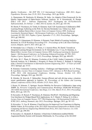 Quality Verification - 9th IFIP WG 2.13 International Conference, OSS 2013, KoperCapodistria, Slovenia, June 25-28, 2013. Proceedings. 2013, pp. 80-96.
A. Hannemann, M. Hackstein, R. Klamma, M. Jarke: An Adaptive Filter-Framework for the
Quality Improvement of Open-Source Software Analysis. In: S. Kowalewski, B. Rumpe
(Eds.): LNI 2013 - Software Engineering 2013: Fachtagung des GI-Fachbereichs
Softwaretechnik, 26. Februar - 2. März 2013 in Aachen. GI, 2013, pp. 143-156.
M. Derntl, P. Nicolaescu, B. Terkik, R. Klamma: SynC-LD: Synchronous Collaborative IMS
Learning Design Authoring on the Web. In: Davinia Hernández Leo, Tobias Ley, Ralf
Klamma, Andreas Harrer (Eds.): Lecture Notes in Computer Science 8095, Scaling up
Learning for Sustained Impact - 8th European Conference, on Technology Enhanced
Learning, EC-TEL 2013, Paphos, Cyprus, September 17-21, 2013, Proceedings. Springer,
2013, pp. 540-543.
M. Derntl, N. Günnemann, R. Klamma: A Dynamic Topic Model of Learning Analytics
Research. In: CEUR Workshop Proceedings 974 – Proceedings of the LAK Data Challenge,
Leuven, Belgium, April 9, 2013. 2013, pp. 1-5.
D. Hernández Leo, J. Chacón, L. P. Prieto, J. I. Asensio-Pérez, M. Derntl: Towards an
Integrated Learning Design Environment. In: D. Hernández Leo, T. Ley, R. Klamma, A.
Harrer (Eds.): Lecture Notes in Computer Science 8095, Scaling up Learning for Sustained
Impact - 8th European Conference, on Technology Enhanced Learning, EC-TEL 2013,
Paphos, Cyprus, September 17-21, 2013, Proceedings. Springer, 2013, pp. 448-453.
M. Jarke, M. C. Pham, R. Klamma: Evolution of the CAiSE Author Community: A Social
Network Analysis. In: J. Bubenko, J. Krogstie, O. Pastor, B. Pernici, C. Rolland, A. Sølvberg
(Eds.): Seminal Contributions to Information Systems Engineering 2013 – 25 Years of CAiSE.
2013, Springer, pp. 15-33.
R. Klamma: Community Learning Analytics - Challenges and Opportunities. In: J.-F. Wang,
R. Lau (Eds.): Lecture Notes in Computer Science 8167, Advances in Web-Based Learning –
ICWL 2013, 12th International Conference, Kenting, Taiwan, October 6-9, 2013,
Proceedings. Springer, 2013, pp. 284-293.
R. Klemke, M. Kravcik, F. Bohuschke: Energy-efficient and safe driving using a situationaware gamification approach in logistics. In: Proceedings of the Games and Learning
Alliance conference (GALA 2013), October 23-25, Paris. 2013,
I. Koren, D. Schuster, T. Springer: Session Mobility for Pervasive Collaborative Apps using
XMPP. In: Pervasive Computing and Communications Workshops (PERCOM Workshops),
2013 IEEE International Conference, San Diego, CA, USA, March 18-22, 2013, Proceedings.
IEEE, 2013, pp. 169-174.
D. Kovachev, D. Renzel, P. Nicolaescu, R. Klamma: DireWolf - Distributing and Migrating
User Interfaces for Widget-Based Web Applications. In: F. Daniel, P. Dolog, Q. Li (Eds.):
Lecture Notes in Computer Science 7977, Web Engineering, 13th International Conference,
ICWE 2013, Aalborg, Denmark, July 2013, Proceedings. Springer, 2013, pp. 99–113.
D. Kovachev, Y. Cao, R. Klamma: Cloud Services for Improved User Experience in Sharing
Mobile Videos. In Proceedings of the 2013 IEEE International Symposium on Mobile Cloud,
Computing and Service Engineering (MobileCloud 2013), 2013, San Francisco, CA, USA.
IEEE, 2013, pp. 298-303.
D. Kovachev, G. Aksakalli, R. Klamma: A Real-time Collaboration-enabled Mobile
Augmented Reality System with Semantic Multimedia. In: Proceedings of the 8th IEEE

– 24 –

 