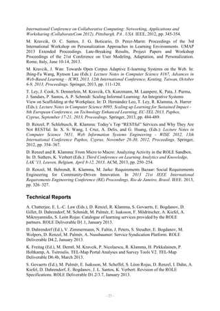 International Conference on Collaborative Computing: Networking, Applications and
Worksharing (CollaborateCom 2012), Pittsburgh, PA , USA. IEEE, 2012, pp. 345-354.
M. Kravcik, O. C. Santos, J. G. Boticario, D. Perez-Marin: Proceedings of the 3rd
International Workshop on Personalization Approaches in Learning Environments. UMAP
2013 Extended Proceedings. Late-Breaking Results, Project Papers and Workshop
Proceedings of the 21st Conference on User Modeling, Adaptation, and Personalization.
Rome, Italy, June 10-14, 2013.
M. Kravcik, J. Wan: Towards Open Corpus Adaptive E-learning Systems on the Web. In:
Jhing-Fa Wang, Rynson Lau (Eds.): Lecture Notes in Computer Science 8167, Advances in
Web-Based Learning – ICWL 2013, 12th International Conference, Kenting, Taiwan, October
6-9, 2013, Proceedings. Springer, 2013, pp. 111-120.
T. Ley, J. Cook, S. Dennerlein, M. Kravcik, Ch. Kunzmann, M. Laanpere, K. Pata, J. Purma,
J. Sandars, P. Santos, A. P. Schmidt: Scaling Informal Learning: An Integrative Systems
View on Scaffolding at the Workplace. In: D. Hernández Leo, T. Ley, R. Klamma, A. Harrer
(Eds.): Lecture Notes in Computer Science 8095, Scaling up Learning for Sustained Impact 8th European Conference, on Technology Enhanced Learning, EC-TEL 2013, Paphos,
Cyprus, September 17-21, 2013, Proceedings. Springer, 2013, pp. 484-489.
D. Renzel, P. Schlebusch, R. Klamma: Today’s Top “RESTful” Services and Why They Are
Not RESTful. In: X. S. Wang, I. Cruz, A. Delis, and G. Huang, (Eds.): Lecture Notes in
Computer Science 7651, Web Information Systems Engineering - WISE 2012, 13th
International Conference Paphos, Cyprus, November 28-30, 2012, Proceedings. Springer,
2012, pp. 354–367.
D. Renzel and R. Klamma: From Micro to Macro: Analyzing Activity in the ROLE Sandbox.
In: D. Suthers, K. Verbert (Eds.): Third Conference on Learning Analytics and Knowledge,
LAK '13, Leuven, Belgium, April 8-12, 2013. ACM, 2013, pp. 250–254.
D. Renzel, M. Behrendt, R. Klamma, M. Jarke: Requirements Bazaar: Social Requirements
Engineering for Community-Driven Innovation. In 2013 21st IEEE International
Requirements Engineering Conference (RE) Proceedings, Rio de Janeiro, Brasil. IEEE. 2013,
pp. 326–327.

Technical Reports
A. Chatterjee, E. L.-C. Law (Eds.), D. Renzel, R. Klamma, S. Govaerts, E. Bogdanov, D.
Gillet, D. Dahrendorf, M. Schmidt, M. Palmér, E. Isaksson, F. Mödritscher, A. Kiefel, A.
Mikroyannidis, S. León Rojas: Catalogue of learning services provided by the ROLE
partners. ROLE Deliverable D1.1, January 2013.
D. Dahrendorf (Ed.), V. Zimmermann, N. Faltin, J. Peters, S. Steudter, E. Bogdanov, M.
Wolpers, D. Renzel, M. Palmér, A. Nussbaumer: Service Syndication Platform. ROLE
Deliverable D4.2, January 2013.
K. Freitag (Ed.), M. Derntl, M. Kravcik, P. Nicolaescu, R. Klamma, H. Pirkkalainen, P.
Holtkamp, A. Tsitroulis. TEL-Map Portal Analyses and Survey Tools V2. TEL-Map
Deliverable D6.4b, March 2013.
S. Govaerts (Ed.), M. Palmér, E. Isaksson, M. Scheffel, S. Léon Rojas, D. Renzel, I. Dahn, A.
Kiefel, D. Dahrendorf, E. Bogdanov, J. L. Santos, K. Verbert: Revision of the ROLE
Specifications. ROLE Deliverable D1.2/3.7, January 2013.

– 25 –

 