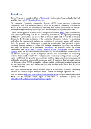 About Us
The ACIS group is part of the Chair of Informatik 5 (Information Systems, headed by Prof.
Matthias Jarke) at RWTH Aachen University.
The Advanced Community Information Systems (ACIS) group supports professional
communities with heterogeneous needs by open and responsive community environments.
Results of our research are advancing the emerging Web Science discipline by new analysis
and engineering methodologies for large-scale and heterogeneous information systems.
Central for our approach is our reflective conceptual architecture ATLAS which incorporates
a set of (self-)monitoring tools for the community members and the repository/community
middleware. Communities can assess their community needs and evolve the community
through the development and change of the community information systems. The monitoring
tools allow the measurement, analysis and simulation of community aspects with methods
from the semantic web, information retrieval & visualization, data/text/media mining,
geospatial database querying, social network analysis, transcriptive algorithms, and so forth.
The tools are bundled in a Mediabase. Mediabases are available online for certain
communities like PROLEARN Academy, Bamiyan Valley Development, or the Learning
Frontiers portal. On the database/repository level we use and develop further scalable state-ofart database technologies for the management of mass data and metadata for community
systems. On the middleware level we realize scalable community hosting services like singlelogin, variable and fine-granular access control, mobility support, multimedia management,
multimedia annotation, interoperable search and retrieval, matching, data/text/media mining
etc. The usage of the XMPP protocol for real-time mobile collaboration services has become
integral part of our group work and attracted our new member István Koren from Technical
University Dresden.
This report summarizes our running research projects, achievements, scientific community
services, and scientific outputs during the period October 2012 through September 2013.
Visit our website http://dbis.rwth-aachen.de/cms/research/ACIS for up-to-date information on
ACIS. For the complete annual report of the Chair of Informatik 5 please visit
http://dbis.rwth-aachen.de/cms/projects/annual-reports/

 
