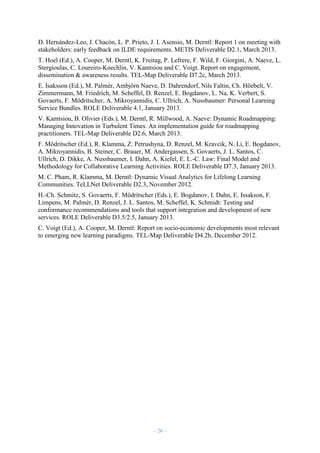 D. Hernández-Leo, J. Chacón, L. P. Prieto, J. I. Asensio, M. Derntl: Report 1 on meeting with
stakeholders: early feedback on ILDE requirements. METIS Deliverable D2.1, March 2013.
T. Hoel (Ed.), A. Cooper, M. Derntl, K. Freitag, P. Lefrere, F. Wild, F. Giorgini, A. Naeve, L.
Stergioulas, C. Loureiro-Koechlin, V. Kamtsiou and C. Voigt. Report on engagement,
dissemination & awareness results. TEL-Map Deliverable D7.2c, March 2013.
E. Isaksson (Ed.), M. Palmér, Ambjörn Naeve, D. Dahrendorf, Nils Faltin, Ch. Höebelt, V.
Zimmermann, M. Friedrich, M. Scheffel, D. Renzel, E. Bogdanov, L. Na, K. Verbert, S.
Govaerts, F. Mödritscher, A. Mikroyannidis, C. Ullrich, A. Nussbaumer: Personal Learning
Service Bundles. ROLE Deliverable 4.1, January 2013.
V. Kamtsiou, B. Olivier (Eds.), M. Derntl, R. Millwood, A. Naeve: Dynamic Roadmapping:
Managing Innovation in Turbulent Times. An implementation guide for roadmapping
practitioners. TEL-Map Deliverable D2.6, March 2013.
F. Mödritscher (Ed.), R. Klamma, Z. Petrushyna, D. Renzel, M. Kravcik, N. Li, E. Bogdanov,
A. Mikroyannidis, B. Steiner, C. Brauer, M. Andergassen, S. Govaerts, J. L. Santos, C.
Ullrich, D. Dikke, A. Nussbaumer, I. Dahn, A. Kiefel, E. L.-C. Law: Final Model and
Methodology for Collaborative Learning Activities. ROLE Deliverable D7.3, January 2013.
M. C. Pham, R. Klamma, M. Derntl: Dynamic Visual Analytics for Lifelong Learning
Communities. TeLLNet Deliverable D2.3, November 2012.
H.-Ch. Schmitz, S. Govaerts, F. Mödritscher (Eds.), E. Bogdanov, I. Dahn, E. Issakson, F.
Limpens, M. Palmér, D. Renzel, J. L. Santos, M. Scheffel, K. Schmidt: Testing and
conformance recommendations and tools that support integration and development of new
services. ROLE Deliverable D3.5/2.5, January 2013.
C. Voigt (Ed.), A. Cooper, M. Derntl: Report on socio-economic developments most relevant
to emerging new learning paradigms. TEL-Map Deliverable D4.2b, December 2012.

– 26 –

 