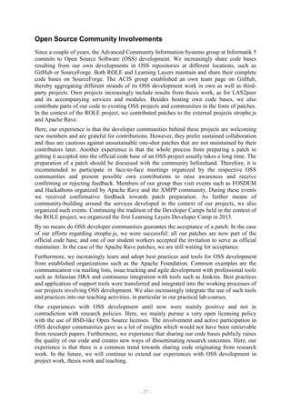 Open Source Community Involvements
Since a couple of years, the Advanced Community Information Systems group at Informatik 5
commits to Open Source Software (OSS) development. We increasingly share code bases
resulting from our own developments in OSS repositories at different locations, such as
GitHub or SourceForge. Both ROLE and Learning Layers maintain and share their complete
code bases on SourceForge. The ACIS group established an own team page on GitHub,
thereby aggregating different strands of its OSS development work in own as well as thirdparty projects. Own projects increasingly include results from thesis work, as for LAS2peer
and its accompanying services and modules. Besides hosting own code bases, we also
contribute parts of our code to existing OSS projects and communities in the form of patches.
In the context of the ROLE project, we contributed patches to the external projects strophe.js
and Apache Rave.
Here, our experience is that the developer communities behind these projects are welcoming
new members and are grateful for contributions. However, they prefer sustained collaboration
and thus are cautious against unsustainable one-shot patches that are not maintained by their
contributors later. Another experience is that the whole process from preparing a patch to
getting it accepted into the official code base of an OSS project usually takes a long time. The
preparation of a patch should be discussed with the community beforehand. Therefore, it is
recommended to participate in face-to-face meetings organized by the respective OSS
communities and present possible own contributions to raise awareness and receive
confirming or rejecting feedback. Members of our group thus visit events such as FOSDEM
and Hackathons organized by Apache Rave and the XMPP community. During these events
we received confirmative feedback towards patch preparation. As further means of
community-building around the services developed in the context of our projects, we also
organized such events. Continuing the tradition of the Developer Camps held in the context of
the ROLE project, we organized the first Learning Layers Developer Camp in 2013.
By no means do OSS developer communities guarantee the acceptance of a patch. In the case
of our efforts regarding strophe.js, we were successful: all our patches are now part of the
official code base, and one of our student workers accepted the invitation to serve as official
maintainer. In the case of the Apache Rave patches, we are still waiting for acceptance.
Furthermore, we increasingly learn and adopt best practices and tools for OSS development
from established organizations such as the Apache Foundation. Common examples are the
communication via mailing lists, issue tracking and agile development with professional tools
such as Atlassian JIRA and continuous integration with tools such as Jenkins. Best practices
and application of support tools were transferred and integrated into the working processes of
our projects involving OSS development. We also increasingly integrate the use of such tools
and practices into our teaching activities, in particular in our practical lab courses.
Our experiences with OSS development until now were mainly positive and not in
contradiction with research policies. Here, we mainly pursue a very open licensing policy
with the use of BSD-like Open Source licenses. The involvement and active participation in
OSS developer communities gave us a lot of insights which would not have been retrievable
from research papers. Furthermore, we experience that sharing our code bases publicly raises
the quality of our code and creates new ways of disseminating research outcomes. Here, our
experience is that there is a common trend towards sharing code originating from research
work. In the future, we will continue to extend our experiences with OSS development in
project work, thesis work and teaching.

– 27 –

 