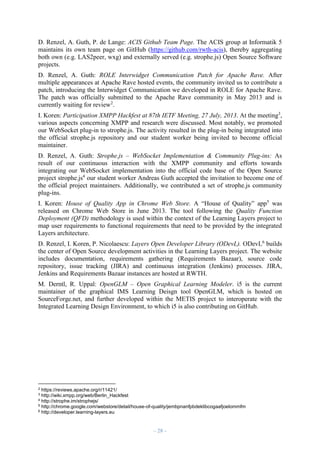 D. Renzel, A. Guth, P. de Lange: ACIS Github Team Page. The ACIS group at Informatik 5
maintains its own team page on GitHub (https://github.com/rwth-acis), thereby aggregating
both own (e.g. LAS2peer, wxg) and externally served (e.g. strophe.js) Open Source Software
projects.
D. Renzel, A. Guth: ROLE Interwidget Communication Patch for Apache Rave. After
multiple appearances at Apache Rave hosted events, the community invited us to contribute a
patch, introducing the Interwidget Communication we developed in ROLE for Apache Rave.
The patch was officially submitted to the Apache Rave community in May 2013 and is
currently waiting for review2.
I. Koren: Participation XMPP Hackfest at 87th IETF Meeting, 27 July, 2013. At the meeting3,
various aspects concerning XMPP and research were discussed. Most notably, we promoted
our WebSocket plug-in to strophe.js. The activity resulted in the plug-in being integrated into
the official strophe.js repository and our student worker being invited to become official
maintainer.
D. Renzel, A. Guth: Strophe.js – WebSocket Implementation & Community Plug-ins: As
result of our continuous interaction with the XMPP community and efforts towards
integrating our WebSocket implementation into the official code base of the Open Source
project strophe.js4 our student worker Andreas Guth accepted the invitation to become one of
the official project maintainers. Additionally, we contributed a set of strophe.js community
plug-ins.
I. Koren: House of Quality App in Chrome Web Store. A “House of Quality” app5 was
released on Chrome Web Store in June 2013. The tool following the Quality Function
Deployment (QFD) methodology is used within the context of the Learning Layers project to
map user requirements to functional requirements that need to be provided by the integrated
Layers architecture.
D. Renzel, I. Koren, P. Nicolaescu: Layers Open Developer Library (ODevL). ODevL6 builds
the center of Open Source development activities in the Learning Layers project. The website
includes documentation, requirements gathering (Requirements Bazaar), source code
repository, issue tracking (JIRA) and continuous integration (Jenkins) processes. JIRA,
Jenkins and Requirements Bazaar instances are hosted at RWTH.
M. Derntl, R. Uppal: OpenGLM – Open Graphical Learning Modeler. i5 is the current
maintainer of the graphical IMS Learning Deisgn tool OpenGLM, which is hosted on
SourceForge.net, and further developed within the METIS project to interoperate with the
Integrated Learning Design Environment, to which i5 is also contributing on GitHub.

2

https://reviews.apache.org/r/11421/
http://wiki.xmpp.org/web/Berlin_Hackfest
4 http://strophe.im/strophejs/
5 http://chrome.google.com/webstore/detail/house-of-quality/jembpnanfpbdeklibcogaafjoelommfm
6 http://developer.learning-layers.eu
3

– 28 –

 