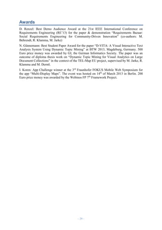 Awards
D. Renzel: Best Demo Audience Award at the 21st IEEE International Conference on
Requirements Engineering (RE’13) for the paper & demonstration “Requirements Bazaar:
Social Requirements Engineering for Community-Driven Innovation” (co-authors: M.
Behrendt, R. Klamma, M. Jarke)
N. Günnemann: Best Student Paper Award for the paper “D-VITA: A Visual Interactive Text
Analysis System Using Dynamic Topic Mining” at BTW 2013, Magdeburg, Germany. 500
Euro price money was awarded by GI, the German Informatics Society. The paper was an
outcome of diploma thesis work on “Dynamic Topic Mining for Visual Analytics on Large
Document Collections” in the context of the TEL-Map EU project, supervised by M. Jarke, R.
Klamma and M. Derntl.
I. Koren: App Challenge winner at the 3rd Fraunhofer FOKUS Mobile Web Symposium for
the app “Multi-Display Maps”. The event was hosted on 14th of March 2013 in Berlin. 200
Euro price money was awarded by the Webinos FP 7th Framework Project.

– 29 –

 