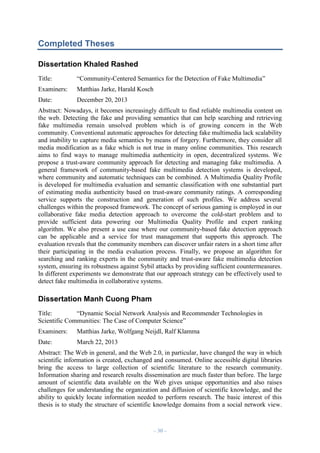 Completed Theses
Dissertation Khaled Rashed
Title:

“Community-Centered Semantics for the Detection of Fake Multimedia”

Examiners:

Matthias Jarke, Harald Kosch

Date:

December 20, 2013

Abstract: Nowadays, it becomes increasingly difficult to find reliable multimedia content on
the web. Detecting the fake and providing semantics that can help searching and retrieving
fake multimedia remain unsolved problem which is of growing concern in the Web
community. Conventional automatic approaches for detecting fake multimedia lack scalability
and inability to capture media semantics by means of forgery. Furthermore, they consider all
media modification as a fake which is not true in many online communities. This research
aims to find ways to manage multimedia authenticity in open, decentralized systems. We
propose a trust-aware community approach for detecting and managing fake multimedia. A
general framework of community-based fake multimedia detection systems is developed,
where community and automatic techniques can be combined. A Multimedia Quality Profile
is developed for multimedia evaluation and semantic classification with one substantial part
of estimating media authenticity based on trust-aware community ratings. A corresponding
service supports the construction and generation of such profiles. We address several
challenges within the proposed framework. The concept of serious gaming is employed in our
collaborative fake media detection approach to overcome the cold-start problem and to
provide sufficient data powering our Multimedia Quality Profile and expert ranking
algorithm. We also present a use case where our community-based fake detection approach
can be applicable and a service for trust management that supports this approach. The
evaluation reveals that the community members can discover unfair raters in a short time after
their participating in the media evaluation process. Finally, we propose an algorithm for
searching and ranking experts in the community and trust-aware fake multimedia detection
system, ensuring its robustness against Sybil attacks by providing sufficient countermeasures.
In different experiments we demonstrate that our approach strategy can be effectively used to
detect fake multimedia in collaborative systems.

Dissertation Manh Cuong Pham
Title:
“Dynamic Social Network Analysis and Recommender Technologies in
Scientific Communities: The Case of Computer Science”
Examiners:

Matthias Jarke, Wolfgang Neijdl, Ralf Klamma

Date:

March 22, 2013

Abstract: The Web in general, and the Web 2.0, in particular, have changed the way in which
scientific information is created, exchanged and consumed. Online accessible digital libraries
bring the access to large collection of scientific literature to the research community.
Information sharing and research results dissemination are much faster than before. The large
amount of scientific data available on the Web gives unique opportunities and also raises
challenges for understanding the organization and diffusion of scientific knowledge, and the
ability to quickly locate information needed to perform research. The basic interest of this
thesis is to study the structure of scientific knowledge domains from a social network view.

– 30 –

 