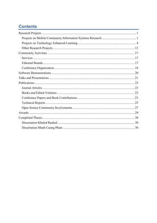 Contents

Contents
Research Projects ....................................................................................................................... 1
Projects on Mobile Community Information Systems Research ........................................... 1
Projects on Technology Enhanced Learning .......................................................................... 4
Other Research Projects ....................................................................................................... 12
Community Activities .............................................................................................................. 17
Services ................................................................................................................................ 17
Editorial Boards.................................................................................................................... 17
Conference Organization...................................................................................................... 18
Software Demonstrations ......................................................................................................... 20
Talks and Presentations ............................................................................................................ 21
Publications .............................................................................................................................. 23
Journal Articles .................................................................................................................... 23
Books and Edited Volumes .................................................................................................. 23
Conference Papers and Book Contributions ........................................................................ 23
Technical Reports ................................................................................................................. 25
Open Source Community Involvements .............................................................................. 27
Awards ..................................................................................................................................... 29
Completed Theses .................................................................................................................... 30
Dissertation Khaled Rashed ................................................................................................. 30
Dissertation Manh Cuong Pham .......................................................................................... 30

 