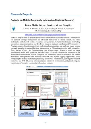 Research Projects
Projects on Mobile Community Information Systems Research
Future Mobile Internet Services: Virtual Campfire
M. Jarke, R. Klamma, Y. Cao, D. Kovachev, D. Renzel, P. Nicolaescu,
M. Jansen (Sbg), G. Toubekis (Sbg)
http://dbis.rwth-aachen.de/cms/projects/virtualCampfire
Virtual Campfire aims to provide professional communities such as researchers’ communities
for cultural heritage management an advanced framework to create, search, and share
multimedia artifacts with context awareness easily and fast. Advanced multimedia storytelling
approaches are conceptualized and developed based on metadata standards and Community of
Practice concept. Requirements from professional communities are analyzed based on real
research scenarios in cultural heritage management in Afghanistan together with researchers
from Aachen Center for Documentation and Conservation. Research based on those
requirements deals with problems and challenges of mobile multimedia management for
professional communities. Virtual Campfire has established research framework for mobile
multimedia management with metadata standards and hybrid tagging approaches, cloud
computing for mobile multimedia processing and mobile communities, convergence research
on mobile and Web 2.0, social network analysis for mobile communities, and prototyping and
engineering of complex community information systems.

–1–

 
