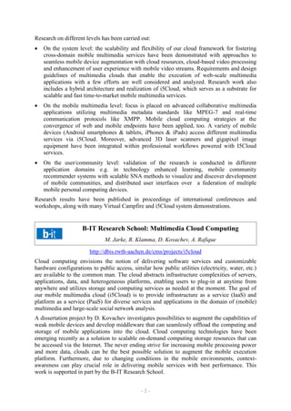 Research on different levels has been carried out:


On the system level: the scalability and flexibility of our cloud framework for fostering
cross-domain mobile multimedia services have been demonstrated with approaches to
seamless mobile device augmentation with cloud resources, cloud-based video processing
and enhancement of user experience with mobile video streams. Requirements and design
guidelines of multimedia clouds that enable the execution of web-scale multimedia
applications with a few efforts are well considered and analyzed. Research work also
includes a hybrid architecture and realization of i5Cloud, which serves as a substrate for
scalable and fast time-to-market mobile multimedia services.



On the mobile multimedia level: focus is placed on advanced collaborative multimedia
applications utilizing multimedia metadata standards like MPEG-7 and real-time
communication protocols like XMPP. Mobile cloud computing strategies at the
convergence of web and mobile endpoints have been applied, too. A variety of mobile
devices (Android smartphones & tablets, iPhones & iPads) access different multimedia
services via i5Cloud. Moreover, advanced 3D laser scanners and gigapixel image
equipment have been integrated within professional workflows powered with I5Cloud
services.



On the user/community level: validation of the research is conducted in different
application domains e.g. in technology enhanced learning, mobile community
recommender systems with scalable SNA methods to visualize and discover development
of mobile communities, and distributed user interfaces over a federation of multiple
mobile personal computing devices.

Research results have been published in proceedings of international conferences and
workshops, along with many Virtual Campfire and i5Cloud system demonstrations.

B-IT Research School: Multimedia Cloud Computing
M. Jarke, R. Klamma, D. Kovachev, A. Rafique
http://dbis.rwth-aachen.de/cms/projects/i5cloud
Cloud computing envisions the notion of delivering software services and customizable
hardware configurations to public access, similar how public utilities (electricity, water, etc.)
are available to the common man. The cloud abstracts infrastructure complexities of servers,
applications, data, and heterogeneous platforms, enabling users to plug-in at anytime from
anywhere and utilizes storage and computing services as needed at the moment. The goal of
our mobile multimedia cloud (i5Cloud) is to provide infrastructure as a service (IaaS) and
platform as a service (PaaS) for diverse services and applications in the domain of (mobile)
multimedia and large-scale social network analysis.
A dissertation project by D. Kovachev investigates possibilities to augment the capabilities of
weak mobile devices and develop middleware that can seamlessly offload the computing and
storage of mobile applications into the cloud. Cloud computing technologies have been
emerging recently as a solution to scalable on-demand computing storage resources that can
be accessed via the Internet. The never ending strive for increasing mobile processing power
and more data, clouds can be the best possible solution to augment the mobile execution
platform. Furthermore, due to changing conditions in the mobile environments, contextawareness can play crucial role in delivering mobile services with best performance. This
work is supported in part by the B-IT Research School.
–2–

 