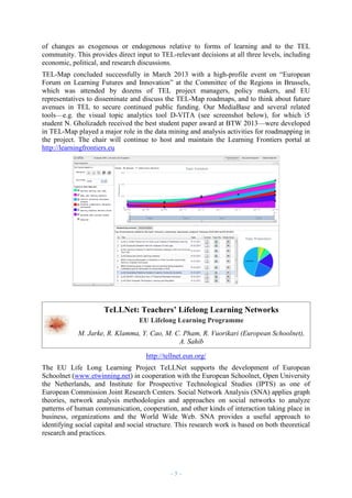 of changes as exogenous or endogenous relative to forms of learning and to the TEL
community. This provides direct input to TEL-relevant decisions at all three levels, including
economic, political, and research discussions.
TEL-Map concluded successfully in March 2013 with a high-profile event on “European
Forum on Learning Futures and Innovation” at the Committee of the Regions in Brussels,
which was attended by dozens of TEL project managers, policy makers, and EU
representatives to disseminate and discuss the TEL-Map roadmaps, and to think about future
avenues in TEL to secure continued public funding. Our MediaBase and several related
tools—e.g. the visual topic analytics tool D-VITA (see screenshot below), for which i5
student N. Gholizadeh received the best student paper award at BTW 2013—were developed
in TEL-Map played a major role in the data mining and analysis activities for roadmapping in
the project. The chair will continue to host and maintain the Learning Frontiers portal at
http://learningfrontiers.eu

TeLLNet: Teachers’ Lifelong Learning Networks
EU Lifelong Learning Programme
M. Jarke, R. Klamma, Y. Cao, M. C. Pham, R. Vuorikari (European Schoolnet),
A. Sahib
http://tellnet.eun.org/
The EU Life Long Learning Project TeLLNet supports the development of European
Schoolnet (www.etwinning.net) in cooperation with the European Schoolnet, Open University
the Netherlands, and Institute for Prospective Technological Studies (IPTS) as one of
European Commission Joint Research Centers. Social Network Analysis (SNA) applies graph
theories, network analysis methodologies and approaches on social networks to analyze
patterns of human communication, cooperation, and other kinds of interaction taking place in
business, organizations and the World Wide Web. SNA provides a useful approach to
identifying social capital and social structure. This research work is based on both theoretical
research and practices.

–5–

 