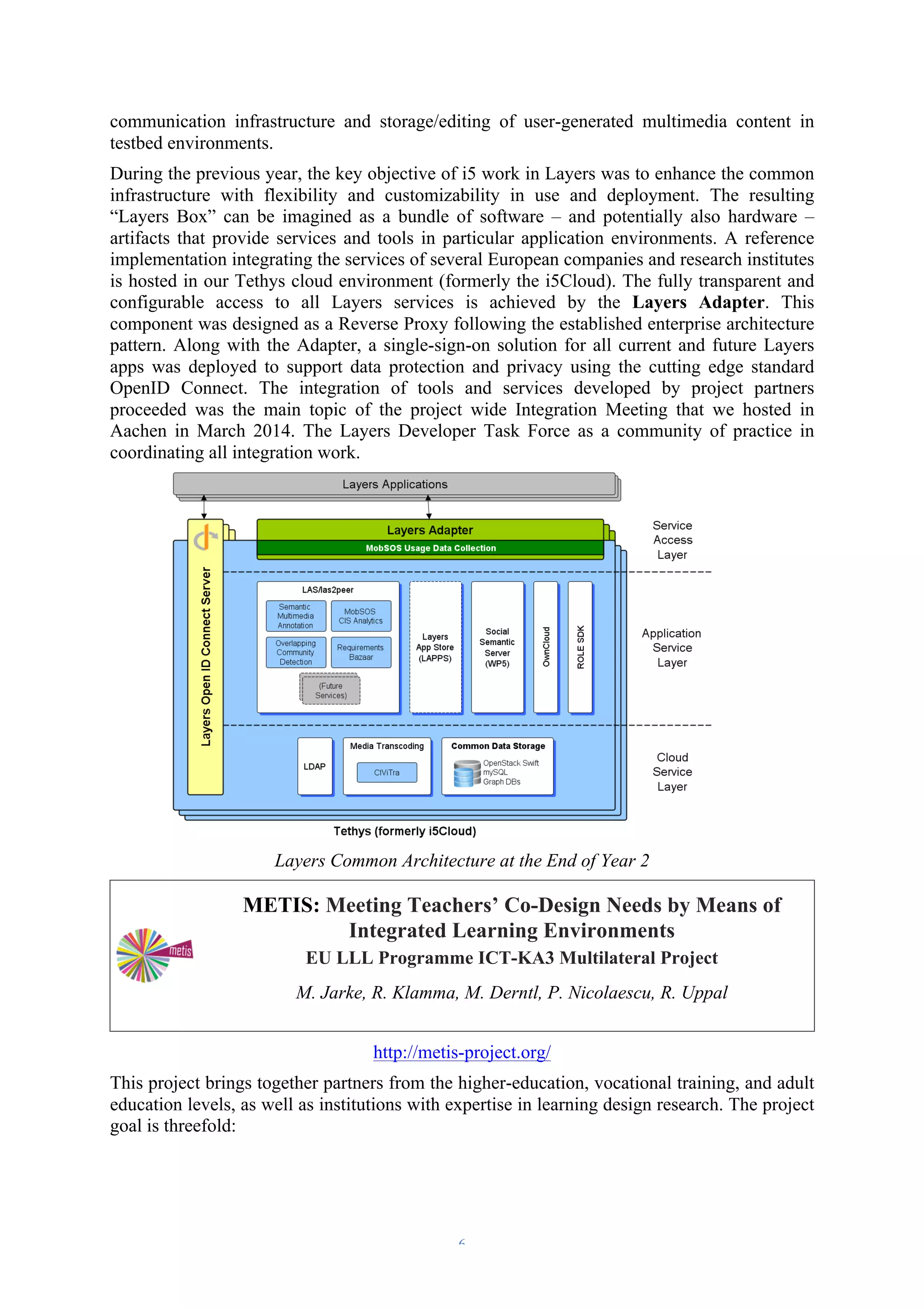 communication infrastructure and storage/editing of user-generated multimedia content in 
testbed environments. 
During the previous year, the key objective of i5 work in Layers was to enhance the common 
infrastructure with flexibility and customizability in use and deployment. The resulting 
“Layers Box” can be imagined as a bundle of software – and potentially also hardware – 
artifacts that provide services and tools in particular application environments. A reference 
implementation integrating the services of several European companies and research institutes 
is hosted in our Tethys cloud environment (formerly the i5Cloud). The fully transparent and 
configurable access to all Layers services is achieved by the Layers Adapter. This 
component was designed as a Reverse Proxy following the established enterprise architecture 
pattern. Along with the Adapter, a single-sign-on solution for all current and future Layers 
apps was deployed to support data protection and privacy using the cutting edge standard 
OpenID Connect. The integration of tools and services developed by project partners 
proceeded was the main topic of the project wide Integration Meeting that we hosted in 
Aachen in March 2014. The Layers Developer Task Force as a community of practice in 
coordinating all integration work. 
Layers Common Architecture at the End of Year 2 
METIS: Meeting Teachers’ Co-Design Needs by Means of 
Integrated Learning Environments 
EU LLL Programme ICT-KA3 Multilateral Project 
M. Jarke, R. Klamma, M. Derntl, P. Nicolaescu, R. Uppal 
http://metis-project.org/ 
This project brings together partners from the higher-education, vocational training, and adult 
education levels, as well as institutions with expertise in learning design research. The project 
goal is threefold: 
– 6 – 
 