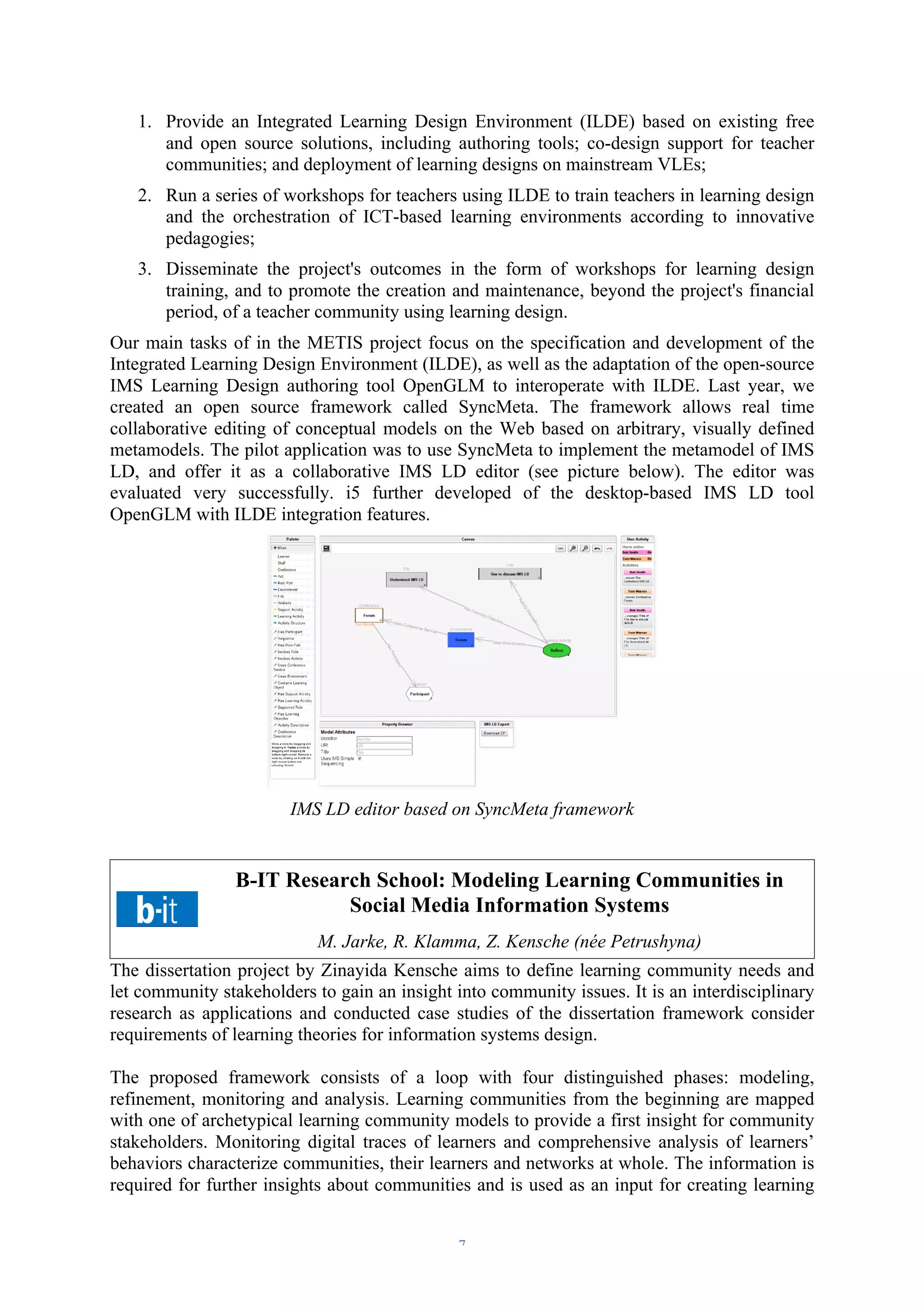 1. Provide an Integrated Learning Design Environment (ILDE) based on existing free 
and open source solutions, including authoring tools; co-design support for teacher 
communities; and deployment of learning designs on mainstream VLEs; 
2. Run a series of workshops for teachers using ILDE to train teachers in learning design 
and the orchestration of ICT-based learning environments according to innovative 
pedagogies; 
3. Disseminate the project's outcomes in the form of workshops for learning design 
training, and to promote the creation and maintenance, beyond the project's financial 
period, of a teacher community using learning design. 
Our main tasks of in the METIS project focus on the specification and development of the 
Integrated Learning Design Environment (ILDE), as well as the adaptation of the open-source 
IMS Learning Design authoring tool OpenGLM to interoperate with ILDE. Last year, we 
created an open source framework called SyncMeta. The framework allows real time 
collaborative editing of conceptual models on the Web based on arbitrary, visually defined 
metamodels. The pilot application was to use SyncMeta to implement the metamodel of IMS 
LD, and offer it as a collaborative IMS LD editor (see picture below). The editor was 
evaluated very successfully. i5 further developed of the desktop-based IMS LD tool 
OpenGLM with ILDE integration features. 
IMS LD editor based on SyncMeta framework 
B-IT Research School: Modeling Learning Communities in 
Social Media Information Systems 
M. Jarke, R. Klamma, Z. Kensche (née Petrushyna) 
The dissertation project by Zinayida Kensche aims to define learning community needs and 
let community stakeholders to gain an insight into community issues. It is an interdisciplinary 
research as applications and conducted case studies of the dissertation framework consider 
requirements of learning theories for information systems design. 
The proposed framework consists of a loop with four distinguished phases: modeling, 
refinement, monitoring and analysis. Learning communities from the beginning are mapped 
with one of archetypical learning community models to provide a first insight for community 
stakeholders. Monitoring digital traces of learners and comprehensive analysis of learners’ 
behaviors characterize communities, their learners and networks at whole. The information is 
required for further insights about communities and is used as an input for creating learning 
– 7 – 
 