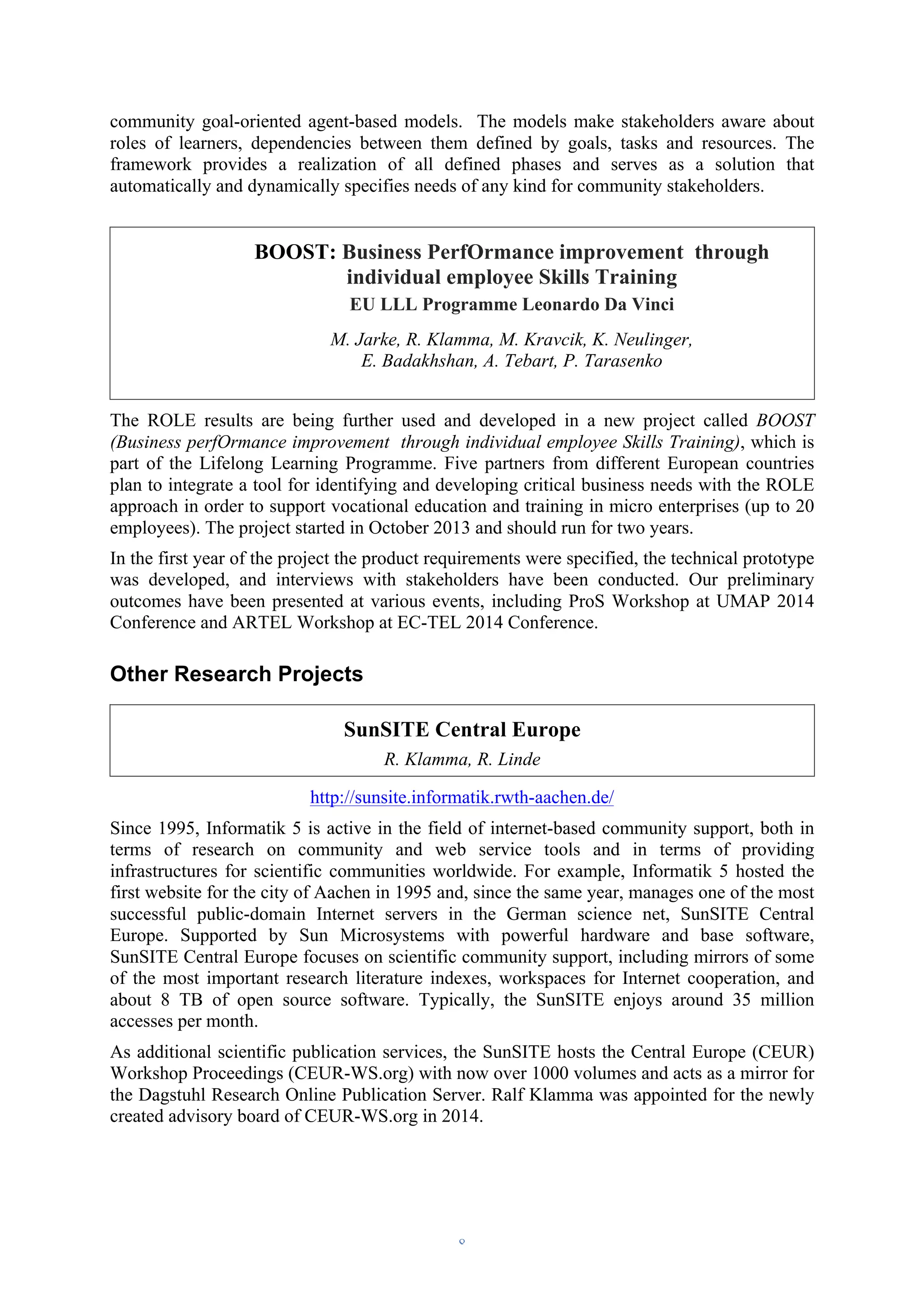 community goal-oriented agent-based models. The models make stakeholders aware about 
roles of learners, dependencies between them defined by goals, tasks and resources. The 
framework provides a realization of all defined phases and serves as a solution that 
automatically and dynamically specifies needs of any kind for community stakeholders. 
BOOST: Business PerfOrmance improvement through 
individual employee Skills Training 
EU LLL Programme Leonardo Da Vinci 
M. Jarke, R. Klamma, M. Kravcik, K. Neulinger, 
E. Badakhshan, A. Tebart, P. Tarasenko 
The ROLE results are being further used and developed in a new project called BOOST 
(Business perfOrmance improvement through individual employee Skills Training), which is 
part of the Lifelong Learning Programme. Five partners from different European countries 
plan to integrate a tool for identifying and developing critical business needs with the ROLE 
approach in order to support vocational education and training in micro enterprises (up to 20 
employees). The project started in October 2013 and should run for two years. 
In the first year of the project the product requirements were specified, the technical prototype 
was developed, and interviews with stakeholders have been conducted. Our preliminary 
outcomes have been presented at various events, including ProS Workshop at UMAP 2014 
Conference and ARTEL Workshop at EC-TEL 2014 Conference. 
Other Research Projects 
SunSITE Central Europe 
R. Klamma, R. Linde 
http://sunsite.informatik.rwth-aachen.de/ 
Since 1995, Informatik 5 is active in the field of internet-based community support, both in 
terms of research on community and web service tools and in terms of providing 
infrastructures for scientific communities worldwide. For example, Informatik 5 hosted the 
first website for the city of Aachen in 1995 and, since the same year, manages one of the most 
successful public-domain Internet servers in the German science net, SunSITE Central 
Europe. Supported by Sun Microsystems with powerful hardware and base software, 
SunSITE Central Europe focuses on scientific community support, including mirrors of some 
of the most important research literature indexes, workspaces for Internet cooperation, and 
about 8 TB of open source software. Typically, the SunSITE enjoys around 35 million 
accesses per month. 
As additional scientific publication services, the SunSITE hosts the Central Europe (CEUR) 
Workshop Proceedings (CEUR-WS.org) with now over 1000 volumes and acts as a mirror for 
the Dagstuhl Research Online Publication Server. Ralf Klamma was appointed for the newly 
created advisory board of CEUR-WS.org in 2014. 
– 8 – 
 