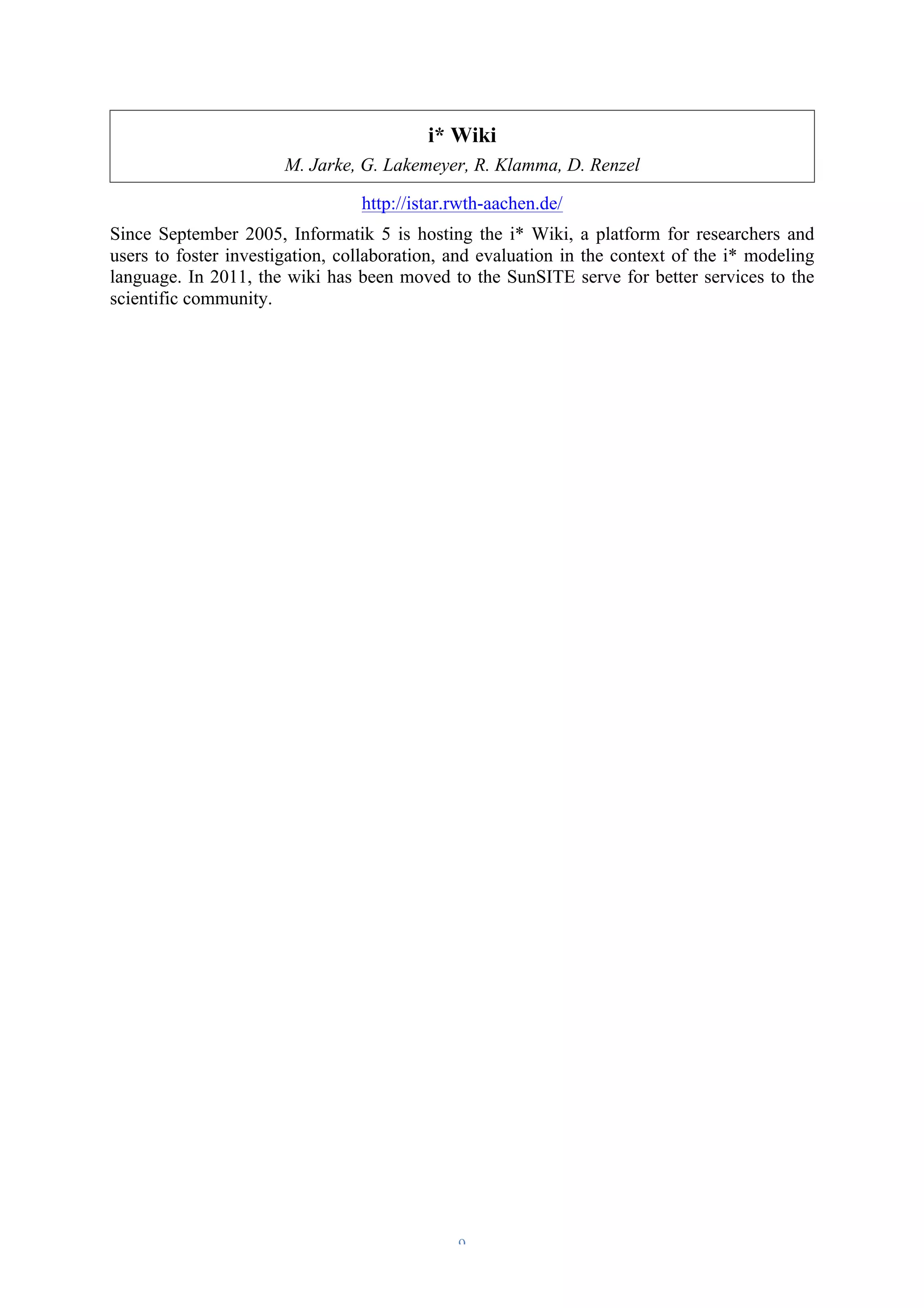 i* Wiki 
M. Jarke, G. Lakemeyer, R. Klamma, D. Renzel 
http://istar.rwth-aachen.de/ 
Since September 2005, Informatik 5 is hosting the i* Wiki, a platform for researchers and 
users to foster investigation, collaboration, and evaluation in the context of the i* modeling 
language. In 2011, the wiki has been moved to the SunSITE serve for better services to the 
scientific community. 
– 9 – 
 
