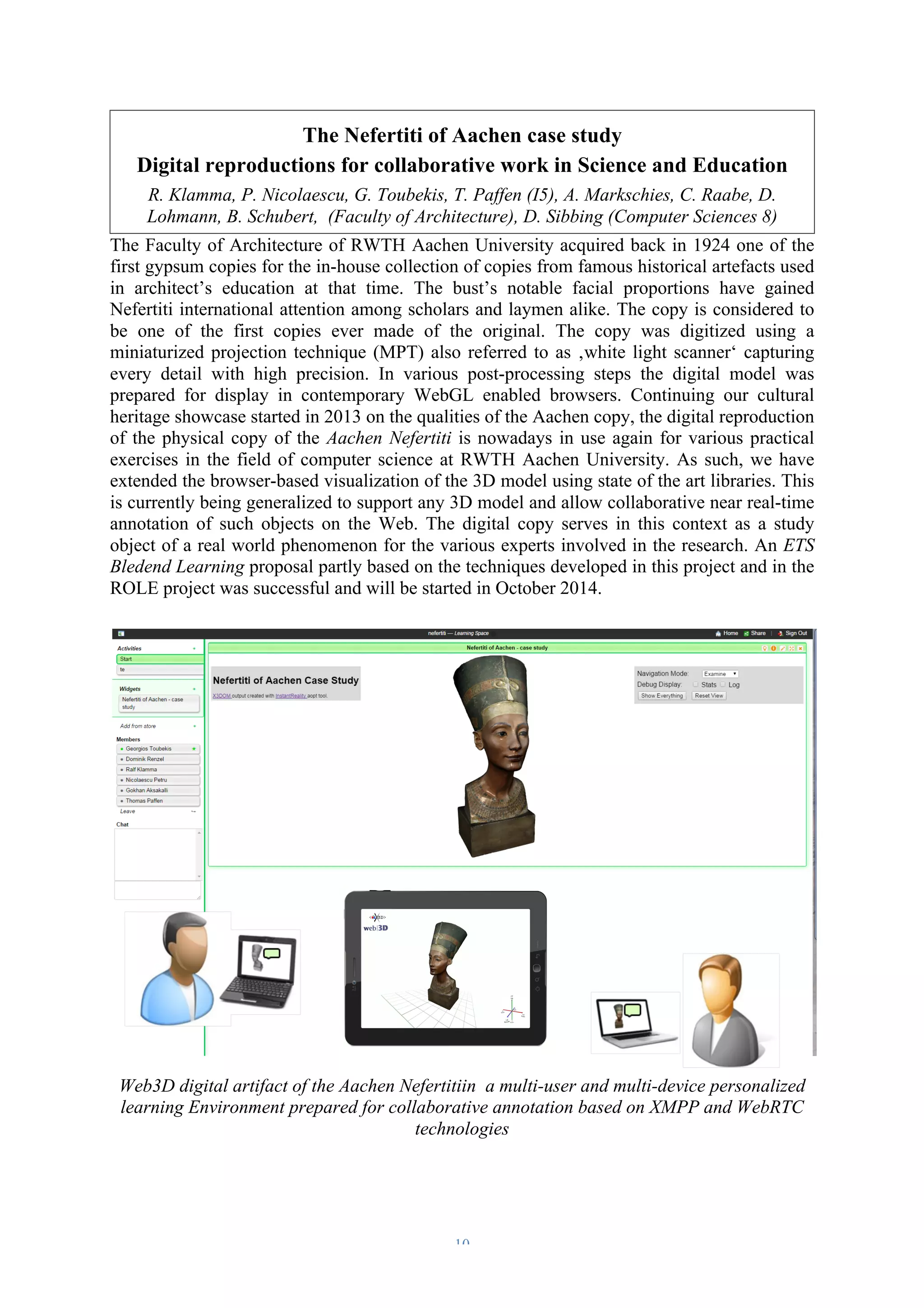 The Nefertiti of Aachen case study 
Digital reproductions for collaborative work in Science and Education 
R. Klamma, P. Nicolaescu, G. Toubekis, T. Paffen (I5), A. Markschies, C. Raabe, D. 
Lohmann, B. Schubert, (Faculty of Architecture), D. Sibbing (Computer Sciences 8) 
The Faculty of Architecture of RWTH Aachen University acquired back in 1924 one of the 
first gypsum copies for the in-house collection of copies from famous historical artefacts used 
in architect’s education at that time. The bust’s notable facial proportions have gained 
Nefertiti international attention among scholars and laymen alike. The copy is considered to 
be one of the first copies ever made of the original. The copy was digitized using a 
miniaturized projection technique (MPT) also referred to as ‚white light scanner‘ capturing 
every detail with high precision. In various post-processing steps the digital model was 
prepared for display in contemporary WebGL enabled browsers. Continuing our cultural 
heritage showcase started in 2013 on the qualities of the Aachen copy, the digital reproduction 
of the physical copy of the Aachen Nefertiti is nowadays in use again for various practical 
exercises in the field of computer science at RWTH Aachen University. As such, we have 
extended the browser-based visualization of the 3D model using state of the art libraries. This 
is currently being generalized to support any 3D model and allow collaborative near real-time 
annotation of such objects on the Web. The digital copy serves in this context as a study 
object of a real world phenomenon for the various experts involved in the research. An ETS 
Bledend Learning proposal partly based on the techniques developed in this project and in the 
ROLE project was successful and will be started in October 2014. 
Web3D digital artifact of the Aachen Nefertitiin a multi-user and multi-device personalized 
learning Environment prepared for collaborative annotation based on XMPP and WebRTC 
technologies 
– 10 – 
 