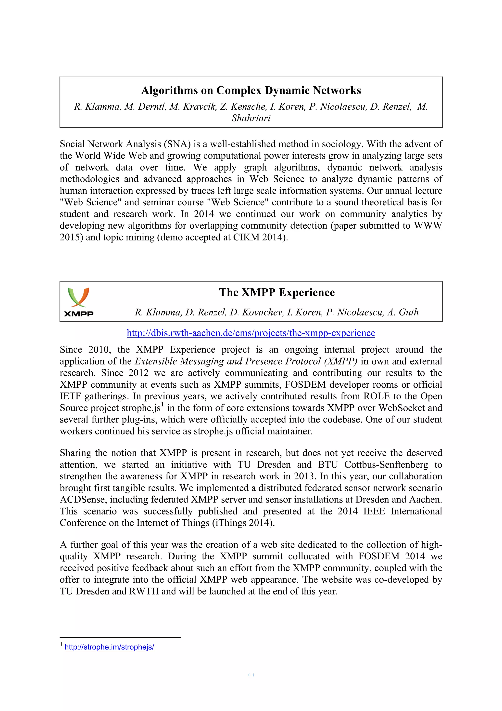 Algorithms on Complex Dynamic Networks 
R. Klamma, M. Derntl, M. Kravcik, Z. Kensche, I. Koren, P. Nicolaescu, D. Renzel, M. 
Shahriari 
Social Network Analysis (SNA) is a well-established method in sociology. With the advent of 
the World Wide Web and growing computational power interests grow in analyzing large sets 
of network data over time. We apply graph algorithms, dynamic network analysis 
methodologies and advanced approaches in Web Science to analyze dynamic patterns of 
human interaction expressed by traces left large scale information systems. Our annual lecture 
"Web Science" and seminar course "Web Science" contribute to a sound theoretical basis for 
student and research work. In 2014 we continued our work on community analytics by 
developing new algorithms for overlapping community detection (paper submitted to WWW 
2015) and topic mining (demo accepted at CIKM 2014). 
The XMPP Experience 
R. Klamma, D. Renzel, D. Kovachev, I. Koren, P. Nicolaescu, A. Guth 
http://dbis.rwth-aachen.de/cms/projects/the-xmpp-experience 
Since 2010, the XMPP Experience project is an ongoing internal project around the 
application of the Extensible Messaging and Presence Protocol (XMPP) in own and external 
research. Since 2012 we are actively communicating and contributing our results to the 
XMPP community at events such as XMPP summits, FOSDEM developer rooms or official 
IETF gatherings. In previous years, we actively contributed results from ROLE to the Open 
Source project strophe.js1 in the form of core extensions towards XMPP over WebSocket and 
several further plug-ins, which were officially accepted into the codebase. One of our student 
workers continued his service as strophe.js official maintainer. 
Sharing the notion that XMPP is present in research, but does not yet receive the deserved 
attention, we started an initiative with TU Dresden and BTU Cottbus-Senftenberg to 
strengthen the awareness for XMPP in research work in 2013. In this year, our collaboration 
brought first tangible results. We implemented a distributed federated sensor network scenario 
ACDSense, including federated XMPP server and sensor installations at Dresden and Aachen. 
This scenario was successfully published and presented at the 2014 IEEE International 
Conference on the Internet of Things (iThings 2014). 
A further goal of this year was the creation of a web site dedicated to the collection of high-quality 
XMPP research. During the XMPP summit collocated with FOSDEM 2014 we 
received positive feedback about such an effort from the XMPP community, coupled with the 
offer to integrate into the official XMPP web appearance. The website was co-developed by 
TU Dresden and RWTH and will be launched at the end of this year. 
– 11 – 
1 http://strophe.im/strophejs/ 
 