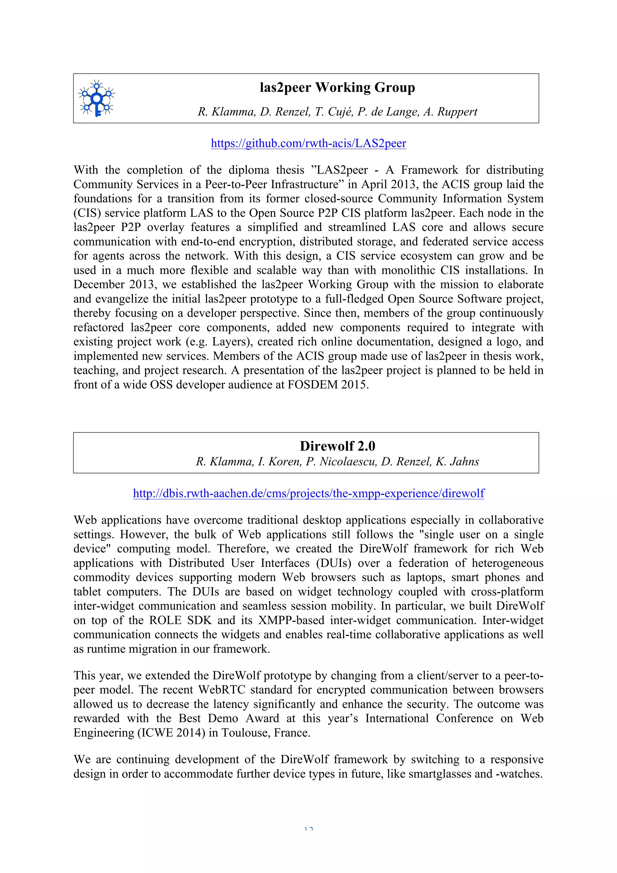 las2peer Working Group 
R. Klamma, D. Renzel, T. Cujé, P. de Lange, A. Ruppert 
https://github.com/rwth-acis/LAS2peer 
With the completion of the diploma thesis ”LAS2peer - A Framework for distributing 
Community Services in a Peer-to-Peer Infrastructure” in April 2013, the ACIS group laid the 
foundations for a transition from its former closed-source Community Information System 
(CIS) service platform LAS to the Open Source P2P CIS platform las2peer. Each node in the 
las2peer P2P overlay features a simplified and streamlined LAS core and allows secure 
communication with end-to-end encryption, distributed storage, and federated service access 
for agents across the network. With this design, a CIS service ecosystem can grow and be 
used in a much more flexible and scalable way than with monolithic CIS installations. In 
December 2013, we established the las2peer Working Group with the mission to elaborate 
and evangelize the initial las2peer prototype to a full-fledged Open Source Software project, 
thereby focusing on a developer perspective. Since then, members of the group continuously 
refactored las2peer core components, added new components required to integrate with 
existing project work (e.g. Layers), created rich online documentation, designed a logo, and 
implemented new services. Members of the ACIS group made use of las2peer in thesis work, 
teaching, and project research. A presentation of the las2peer project is planned to be held in 
front of a wide OSS developer audience at FOSDEM 2015. 
Direwolf 2.0 
R. Klamma, I. Koren, P. Nicolaescu, D. Renzel, K. Jahns 
http://dbis.rwth-aachen.de/cms/projects/the-xmpp-experience/direwolf 
Web applications have overcome traditional desktop applications especially in collaborative 
settings. However, the bulk of Web applications still follows the "single user on a single 
device" computing model. Therefore, we created the DireWolf framework for rich Web 
applications with Distributed User Interfaces (DUIs) over a federation of heterogeneous 
commodity devices supporting modern Web browsers such as laptops, smart phones and 
tablet computers. The DUIs are based on widget technology coupled with cross-platform 
inter-widget communication and seamless session mobility. In particular, we built DireWolf 
on top of the ROLE SDK and its XMPP-based inter-widget communication. Inter-widget 
communication connects the widgets and enables real-time collaborative applications as well 
as runtime migration in our framework. 
This year, we extended the DireWolf prototype by changing from a client/server to a peer-to-peer 
model. The recent WebRTC standard for encrypted communication between browsers 
allowed us to decrease the latency significantly and enhance the security. The outcome was 
rewarded with the Best Demo Award at this year’s International Conference on Web 
Engineering (ICWE 2014) in Toulouse, France. 
We are continuing development of the DireWolf framework by switching to a responsive 
design in order to accommodate further device types in future, like smartglasses and -watches. 
– 12 – 
 